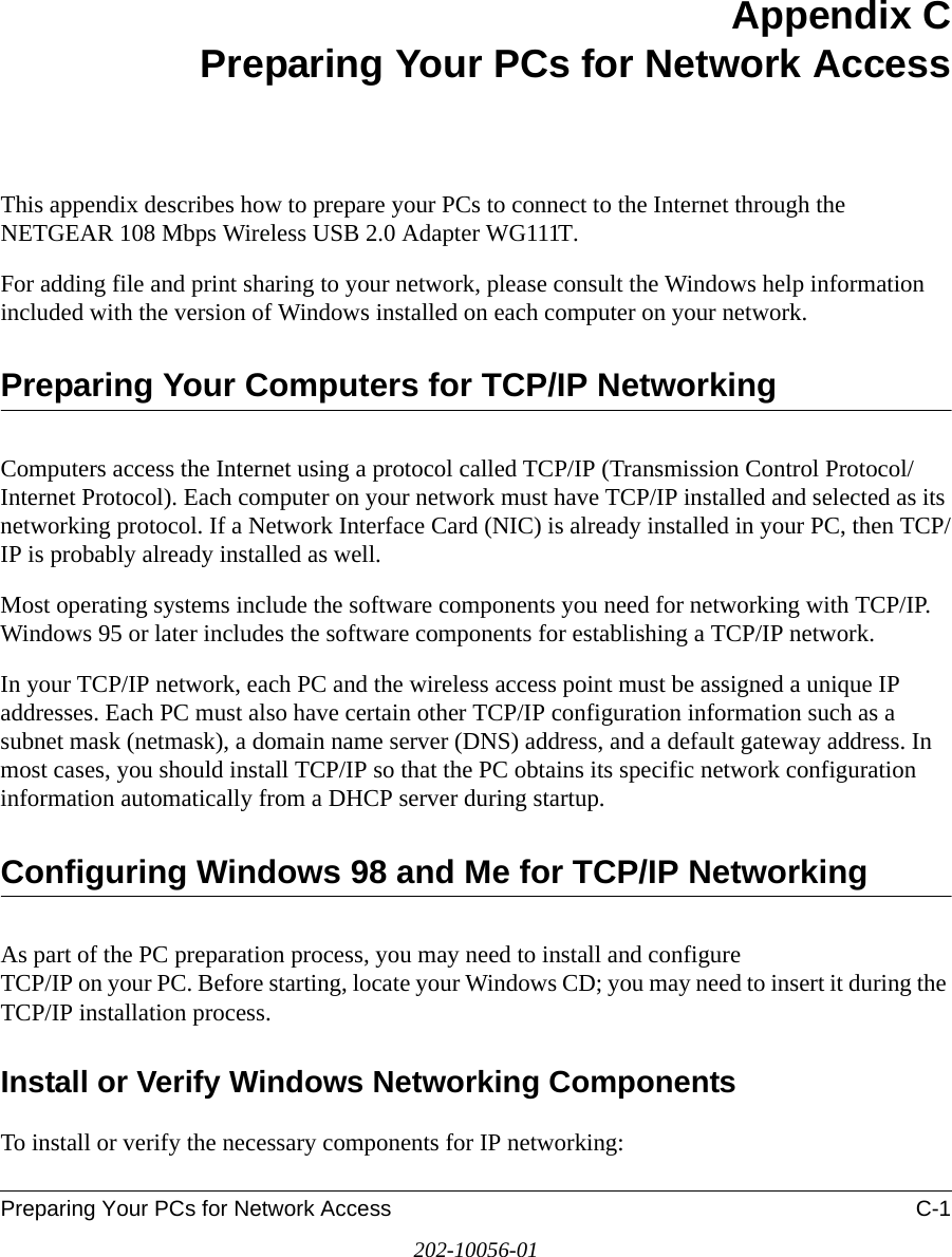 Preparing Your PCs for Network Access C-1202-10056-01Appendix CPreparing Your PCs for Network AccessThis appendix describes how to prepare your PCs to connect to the Internet through the NETGEAR 108 Mbps Wireless USB 2.0 Adapter WG111T. For adding file and print sharing to your network, please consult the Windows help information included with the version of Windows installed on each computer on your network.Preparing Your Computers for TCP/IP NetworkingComputers access the Internet using a protocol called TCP/IP (Transmission Control Protocol/Internet Protocol). Each computer on your network must have TCP/IP installed and selected as its networking protocol. If a Network Interface Card (NIC) is already installed in your PC, then TCP/IP is probably already installed as well.Most operating systems include the software components you need for networking with TCP/IP. Windows 95 or later includes the software components for establishing a TCP/IP network. In your TCP/IP network, each PC and the wireless access point must be assigned a unique IP addresses. Each PC must also have certain other TCP/IP configuration information such as a subnet mask (netmask), a domain name server (DNS) address, and a default gateway address. In most cases, you should install TCP/IP so that the PC obtains its specific network configuration information automatically from a DHCP server during startup. Configuring Windows 98 and Me for TCP/IP NetworkingAs part of the PC preparation process, you may need to install and configure  TCP/IP on your PC. Before starting, locate your Windows CD; you may need to insert it during the TCP/IP installation process.Install or Verify Windows Networking ComponentsTo install or verify the necessary components for IP networking: