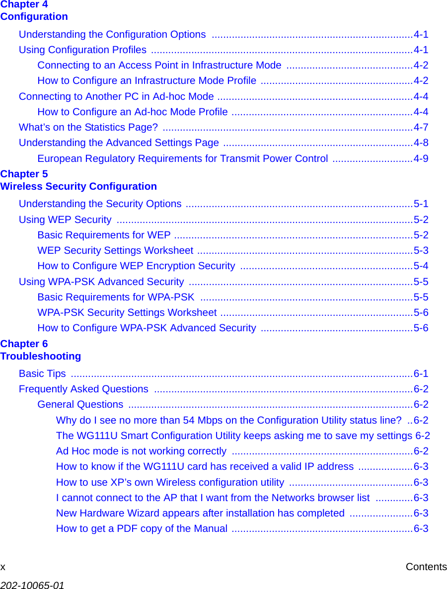 202-10065-01xContentsChapter 4  ConfigurationUnderstanding the Configuration Options  ......................................................................4-1Using Configuration Profiles ...........................................................................................4-1Connecting to an Access Point in Infrastructure Mode  ............................................4-2How to Configure an Infrastructure Mode Profile .....................................................4-2Connecting to Another PC in Ad-hoc Mode ....................................................................4-4How to Configure an Ad-hoc Mode Profile ...............................................................4-4What’s on the Statistics Page? .......................................................................................4-7Understanding the Advanced Settings Page ..................................................................4-8European Regulatory Requirements for Transmit Power Control ............................4-9Chapter 5  Wireless Security ConfigurationUnderstanding the Security Options ...............................................................................5-1Using WEP Security  .......................................................................................................5-2Basic Requirements for WEP ...................................................................................5-2WEP Security Settings Worksheet ...........................................................................5-3How to Configure WEP Encryption Security  ............................................................5-4Using WPA-PSK Advanced Security ..............................................................................5-5Basic Requirements for WPA-PSK  ..........................................................................5-5WPA-PSK Security Settings Worksheet ...................................................................5-6How to Configure WPA-PSK Advanced Security .....................................................5-6Chapter 6  TroubleshootingBasic Tips  .......................................................................................................................6-1Frequently Asked Questions  ..........................................................................................6-2General Questions  ...................................................................................................6-2Why do I see no more than 54 Mbps on the Configuration Utility status line?  ..6-2The WG111U Smart Configuration Utility keeps asking me to save my settings 6-2Ad Hoc mode is not working correctly  ...............................................................6-2How to know if the WG111U card has received a valid IP address ...................6-3How to use XP’s own Wireless configuration utility  ...........................................6-3I cannot connect to the AP that I want from the Networks browser list  .............6-3New Hardware Wizard appears after installation has completed  ......................6-3How to get a PDF copy of the Manual ...............................................................6-3