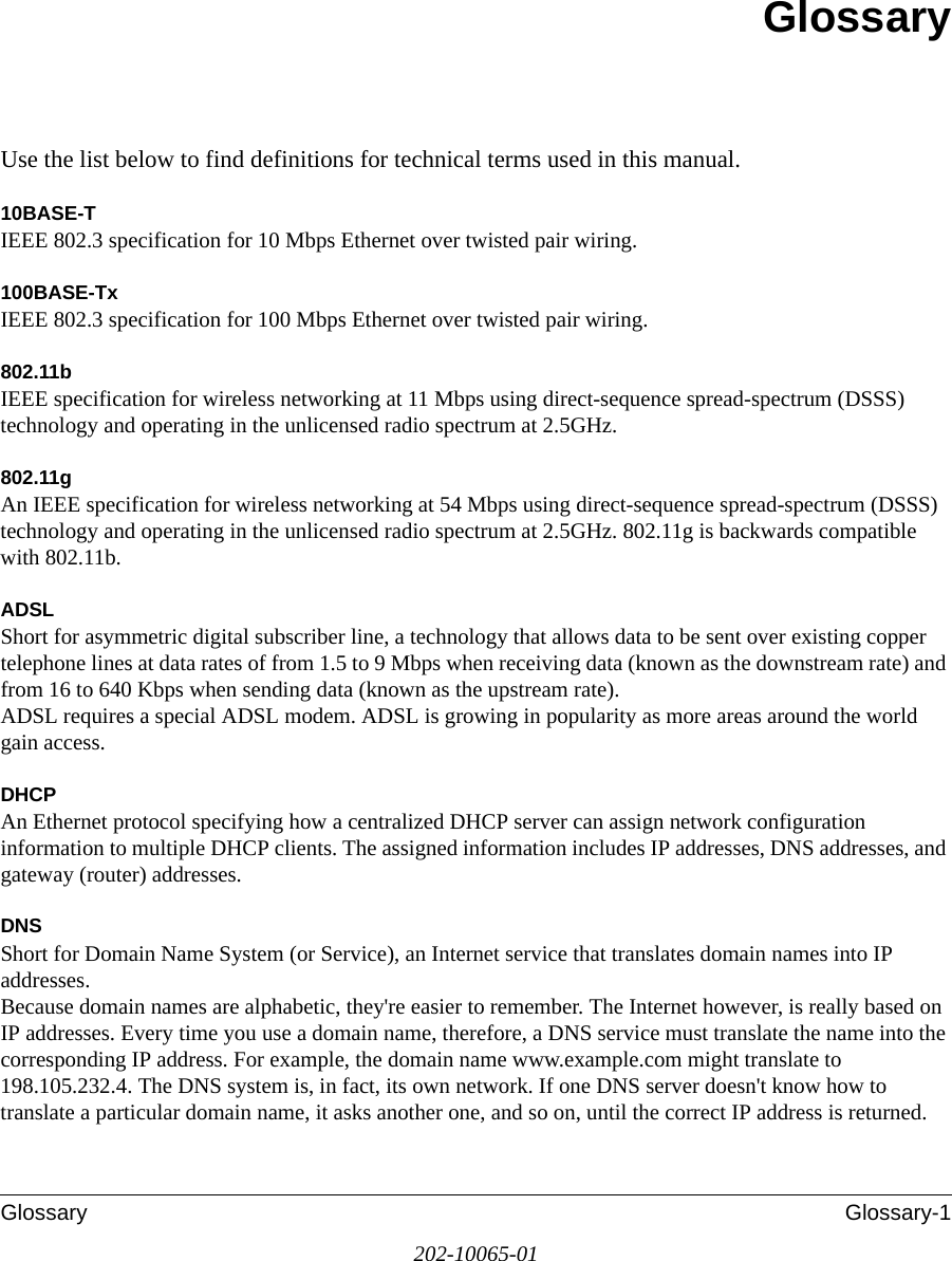 Glossary Glossary-1202-10065-01GlossaryUse the list below to find definitions for technical terms used in this manual.10BASE-T IEEE 802.3 specification for 10 Mbps Ethernet over twisted pair wiring.100BASE-Tx IEEE 802.3 specification for 100 Mbps Ethernet over twisted pair wiring.802.11bIEEE specification for wireless networking at 11 Mbps using direct-sequence spread-spectrum (DSSS) technology and operating in the unlicensed radio spectrum at 2.5GHz.802.11gAn IEEE specification for wireless networking at 54 Mbps using direct-sequence spread-spectrum (DSSS) technology and operating in the unlicensed radio spectrum at 2.5GHz. 802.11g is backwards compatible with 802.11b.ADSLShort for asymmetric digital subscriber line, a technology that allows data to be sent over existing copper telephone lines at data rates of from 1.5 to 9 Mbps when receiving data (known as the downstream rate) and from 16 to 640 Kbps when sending data (known as the upstream rate). ADSL requires a special ADSL modem. ADSL is growing in popularity as more areas around the world gain access. DHCPAn Ethernet protocol specifying how a centralized DHCP server can assign network configuration information to multiple DHCP clients. The assigned information includes IP addresses, DNS addresses, and gateway (router) addresses.DNSShort for Domain Name System (or Service), an Internet service that translates domain names into IP addresses. Because domain names are alphabetic, they&apos;re easier to remember. The Internet however, is really based on IP addresses. Every time you use a domain name, therefore, a DNS service must translate the name into the corresponding IP address. For example, the domain name www.example.com might translate to 198.105.232.4. The DNS system is, in fact, its own network. If one DNS server doesn&apos;t know how to translate a particular domain name, it asks another one, and so on, until the correct IP address is returned. 