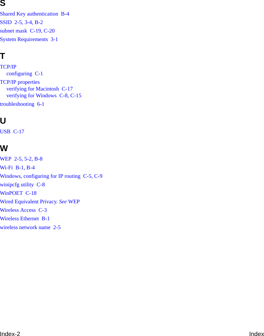 Index-2 IndexSShared Key authentication  B-4SSID  2-5, 3-4, B-2subnet mask  C-19, C-20System Requirements  3-1TTCP/IPconfiguring  C-1TCP/IP propertiesverifying for Macintosh  C-17verifying for Windows  C-8, C-15troubleshooting  6-1UUSB  C-17WWEP  2-5, 5-2, B-8Wi-Fi  B-1, B-4Windows, configuring for IP routing  C-5, C-9winipcfg utility  C-8WinPOET  C-18Wired Equivalent Privacy. See WEPWireless Access  C-3Wireless Ethernet  B-1wireless network name  2-5