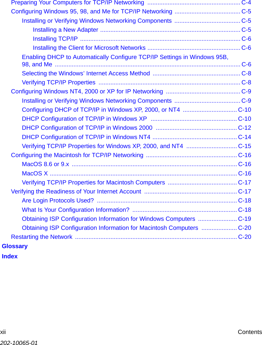 202-10065-01xii ContentsPreparing Your Computers for TCP/IP Networking  ....................................................... C-4Configuring Windows 95, 98, and Me for TCP/IP Networking ....................................... C-5Installing or Verifying Windows Networking Components ....................................... C-5Installing a New Adapter ................................................................................... C-5Installing TCP/IP ............................................................................................... C-6Installing the Client for Microsoft Networks ....................................................... C-6Enabling DHCP to Automatically Configure TCP/IP Settings in Windows 95B, 98, and Me  .............................................................................................................. C-6Selecting the Windows’ Internet Access Method .................................................... C-8Verifying TCP/IP Properties  .................................................................................... C-8Configuring Windows NT4, 2000 or XP for IP Networking  ............................................ C-9Installing or Verifying Windows Networking Components ....................................... C-9Configuring DHCP of TCP/IP in Windows XP, 2000, or NT4  ................................ C-10DHCP Configuration of TCP/IP in Windows XP  ................................................... C-10DHCP Configuration of TCP/IP in Windows 2000  ................................................ C-12DHCP Configuration of TCP/IP in Windows NT4 .................................................. C-14Verifying TCP/IP Properties for Windows XP, 2000, and NT4  .............................. C-15Configuring the Macintosh for TCP/IP Networking ...................................................... C-16MacOS 8.6 or 9.x  .................................................................................................. C-16MacOS X ............................................................................................................... C-16Verifying TCP/IP Properties for Macintosh Computers  ......................................... C-17Verifying the Readiness of Your Internet Account ....................................................... C-17Are Login Protocols Used?  ................................................................................... C-18What Is Your Configuration Information?  .............................................................. C-18Obtaining ISP Configuration Information for Windows Computers  ....................... C-19Obtaining ISP Configuration Information for Macintosh Computers  ..................... C-20Restarting the Network  ................................................................................................ C-20 Glossary Index