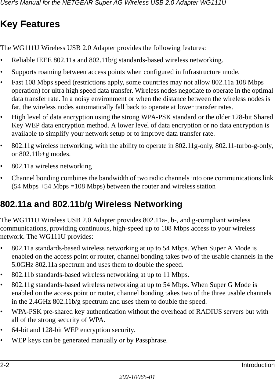 User’s Manual for the NETGEAR Super AG Wireless USB 2.0 Adapter WG111U2-2 Introduction202-10065-01Key FeaturesThe WG111U Wireless USB 2.0 Adapter provides the following features:• Reliable IEEE 802.11a and 802.11b/g standards-based wireless networking.• Supports roaming between access points when configured in Infrastructure mode.• Fast 108 Mbps speed (restrictions apply, some countries may not allow 802.11a 108 Mbps operation) for ultra high speed data transfer. Wireless nodes negotiate to operate in the optimal data transfer rate. In a noisy environment or when the distance between the wireless nodes is far, the wireless nodes automatically fall back to operate at lower transfer rates.• High level of data encryption using the strong WPA-PSK standard or the older 128-bit Shared Key WEP data encryption method. A lower level of data encryption or no data encryption is available to simplify your network setup or to improve data transfer rate.• 802.11g wireless networking, with the ability to operate in 802.11g-only, 802.11-turbo-g-only, or 802.11b+g modes.• 802.11a wireless networking• Channel bonding combines the bandwidth of two radio channels into one communications link (54 Mbps +54 Mbps =108 Mbps) between the router and wireless station802.11a and 802.11b/g Wireless NetworkingThe WG111U Wireless USB 2.0 Adapter provides 802.11a-, b-, and g-compliant wireless communications, providing continuous, high-speed up to 108 Mbps access to your wireless network. The WG111U provides:• 802.11a standards-based wireless networking at up to 54 Mbps. When Super A Mode is enabled on the access point or router, channel bonding takes two of the usable channels in the 5.0GHz 802.11a spectrum and uses them to double the speed.• 802.11b standards-based wireless networking at up to 11 Mbps.• 802.11g standards-based wireless networking at up to 54 Mbps. When Super G Mode is enabled on the access point or router, channel bonding takes two of the three usable channels in the 2.4GHz 802.11b/g spectrum and uses them to double the speed.• WPA-PSK pre-shared key authentication without the overhead of RADIUS servers but with all of the strong security of WPA.• 64-bit and 128-bit WEP encryption security.• WEP keys can be generated manually or by Passphrase.