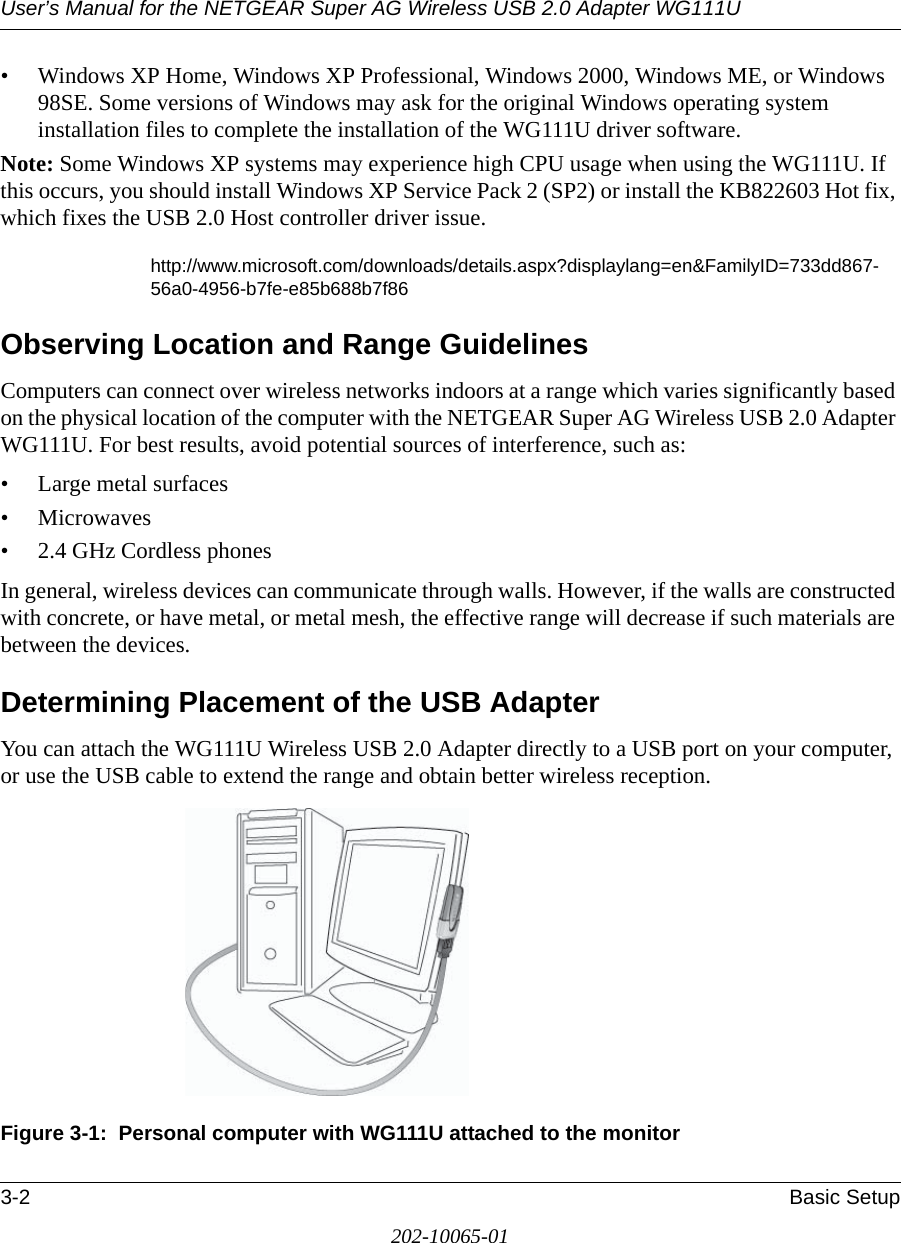 User’s Manual for the NETGEAR Super AG Wireless USB 2.0 Adapter WG111U3-2 Basic Setup202-10065-01• Windows XP Home, Windows XP Professional, Windows 2000, Windows ME, or Windows 98SE. Some versions of Windows may ask for the original Windows operating system installation files to complete the installation of the WG111U driver software.Note: Some Windows XP systems may experience high CPU usage when using the WG111U. If this occurs, you should install Windows XP Service Pack 2 (SP2) or install the KB822603 Hot fix, which fixes the USB 2.0 Host controller driver issue.http://www.microsoft.com/downloads/details.aspx?displaylang=en&amp;FamilyID=733dd867-56a0-4956-b7fe-e85b688b7f86Observing Location and Range GuidelinesComputers can connect over wireless networks indoors at a range which varies significantly based on the physical location of the computer with the NETGEAR Super AG Wireless USB 2.0 Adapter WG111U. For best results, avoid potential sources of interference, such as: • Large metal surfaces•Microwaves• 2.4 GHz Cordless phonesIn general, wireless devices can communicate through walls. However, if the walls are constructed with concrete, or have metal, or metal mesh, the effective range will decrease if such materials are between the devices.Determining Placement of the USB AdapterYou can attach the WG111U Wireless USB 2.0 Adapter directly to a USB port on your computer, or use the USB cable to extend the range and obtain better wireless reception. Figure 3-1:  Personal computer with WG111U attached to the monitor