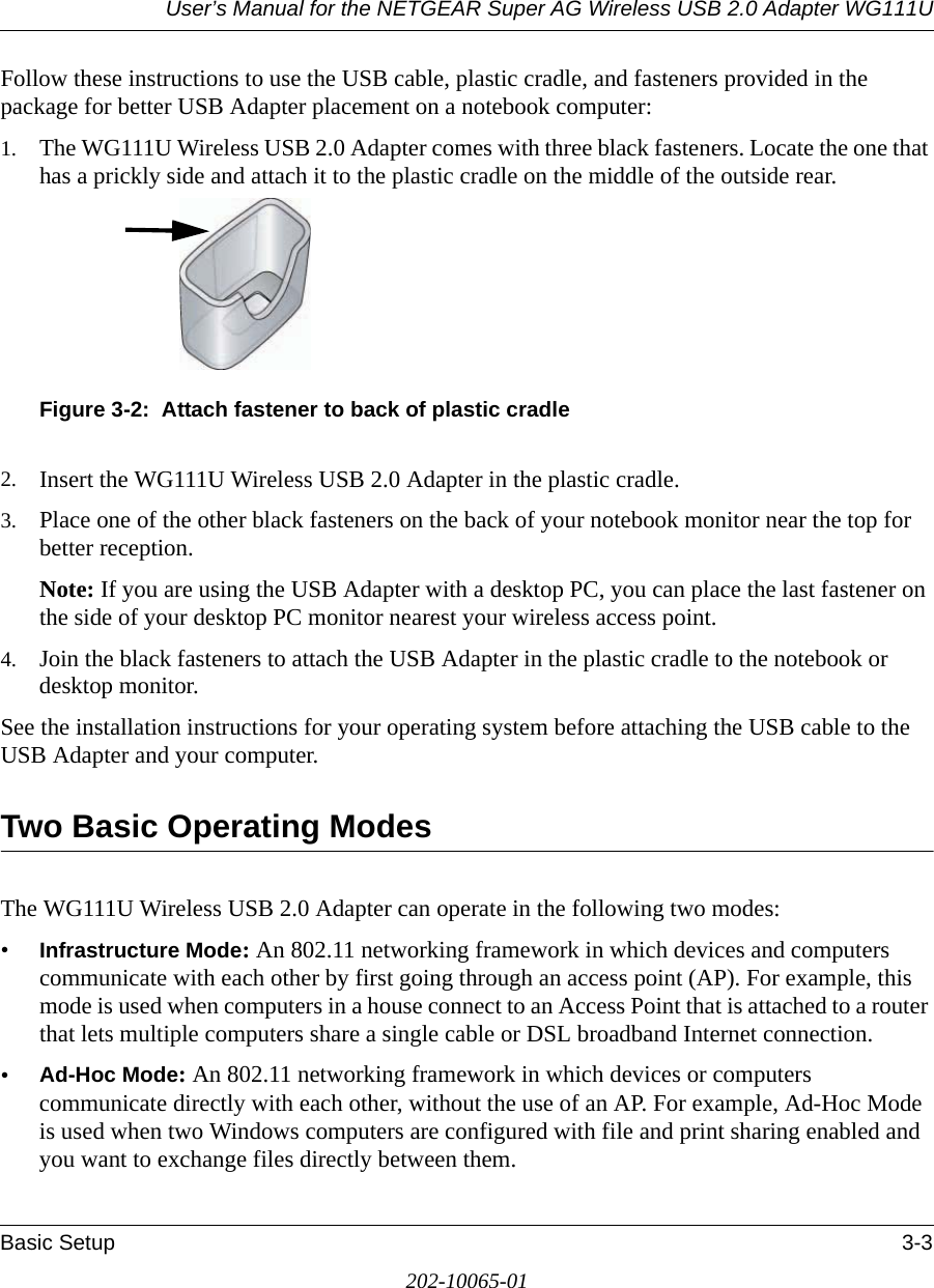 User’s Manual for the NETGEAR Super AG Wireless USB 2.0 Adapter WG111UBasic Setup 3-3202-10065-01Follow these instructions to use the USB cable, plastic cradle, and fasteners provided in the package for better USB Adapter placement on a notebook computer:1. The WG111U Wireless USB 2.0 Adapter comes with three black fasteners. Locate the one that has a prickly side and attach it to the plastic cradle on the middle of the outside rear.Figure 3-2:  Attach fastener to back of plastic cradle2. Insert the WG111U Wireless USB 2.0 Adapter in the plastic cradle.3. Place one of the other black fasteners on the back of your notebook monitor near the top for better reception.Note: If you are using the USB Adapter with a desktop PC, you can place the last fastener on the side of your desktop PC monitor nearest your wireless access point.4. Join the black fasteners to attach the USB Adapter in the plastic cradle to the notebook or desktop monitor.See the installation instructions for your operating system before attaching the USB cable to the USB Adapter and your computer.Two Basic Operating ModesThe WG111U Wireless USB 2.0 Adapter can operate in the following two modes:•Infrastructure Mode: An 802.11 networking framework in which devices and computers communicate with each other by first going through an access point (AP). For example, this mode is used when computers in a house connect to an Access Point that is attached to a router that lets multiple computers share a single cable or DSL broadband Internet connection.•Ad-Hoc Mode: An 802.11 networking framework in which devices or computers communicate directly with each other, without the use of an AP. For example, Ad-Hoc Mode is used when two Windows computers are configured with file and print sharing enabled and you want to exchange files directly between them.