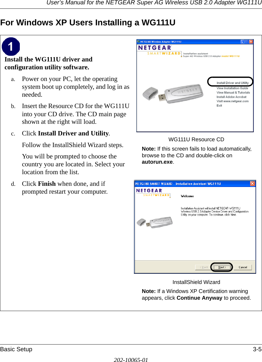 User’s Manual for the NETGEAR Super AG Wireless USB 2.0 Adapter WG111UBasic Setup 3-5202-10065-01For Windows XP Users Installing a WG111UInstall the WG111U driver and configuration utility software. a. Power on your PC, let the operating system boot up completely, and log in as needed.b. Insert the Resource CD for the WG111U into your CD drive. The CD main page shown at the right will load.c. Click Install Driver and Utility.Follow the InstallShield Wizard steps.You will be prompted to choose the country you are located in. Select your location from the list.d. Click Finish when done, and if prompted restart your computer.WG111U Resource CDNote: If this screen fails to load automatically, browse to the CD and double-click on autorun.exe. InstallShield WizardNote: If a Windows XP Certification warning appears, click Continue Anyway to proceed.  