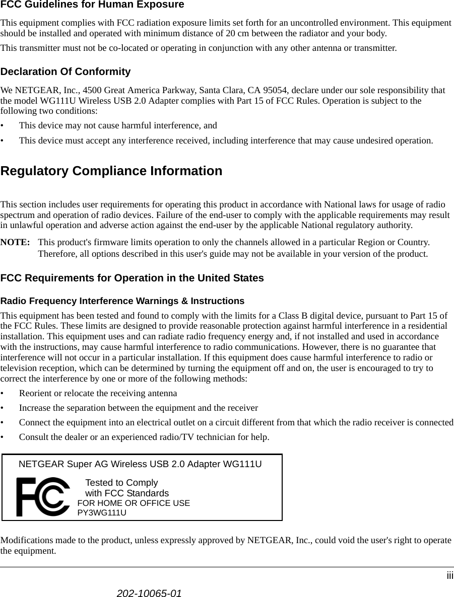 202-10065-01iiiFCC Guidelines for Human ExposureThis equipment complies with FCC radiation exposure limits set forth for an uncontrolled environment. This equipment should be installed and operated with minimum distance of 20 cm between the radiator and your body. This transmitter must not be co-located or operating in conjunction with any other antenna or transmitter.Declaration Of ConformityWe NETGEAR, Inc., 4500 Great America Parkway, Santa Clara, CA 95054, declare under our sole responsibility that the model WG111U Wireless USB 2.0 Adapter complies with Part 15 of FCC Rules. Operation is subject to the following two conditions:• This device may not cause harmful interference, and• This device must accept any interference received, including interference that may cause undesired operation.Regulatory Compliance InformationThis section includes user requirements for operating this product in accordance with National laws for usage of radio spectrum and operation of radio devices. Failure of the end-user to comply with the applicable requirements may result in unlawful operation and adverse action against the end-user by the applicable National regulatory authority.NOTE: This product&apos;s firmware limits operation to only the channels allowed in a particular Region or Country.  Therefore, all options described in this user&apos;s guide may not be available in your version of the product.FCC Requirements for Operation in the United States Radio Frequency Interference Warnings &amp; InstructionsThis equipment has been tested and found to comply with the limits for a Class B digital device, pursuant to Part 15 of the FCC Rules. These limits are designed to provide reasonable protection against harmful interference in a residential installation. This equipment uses and can radiate radio frequency energy and, if not installed and used in accordance with the instructions, may cause harmful interference to radio communications. However, there is no guarantee that interference will not occur in a particular installation. If this equipment does cause harmful interference to radio or television reception, which can be determined by turning the equipment off and on, the user is encouraged to try to correct the interference by one or more of the following methods:• Reorient or relocate the receiving antenna• Increase the separation between the equipment and the receiver• Connect the equipment into an electrical outlet on a circuit different from that which the radio receiver is connected• Consult the dealer or an experienced radio/TV technician for help.Modifications made to the product, unless expressly approved by NETGEAR, Inc., could void the user&apos;s right to operate the equipment.FOR HOME OR OFFICE USETested to Complywith FCC Standards NETGEAR Super AG Wireless USB 2.0 Adapter WG111UPY3WG111U