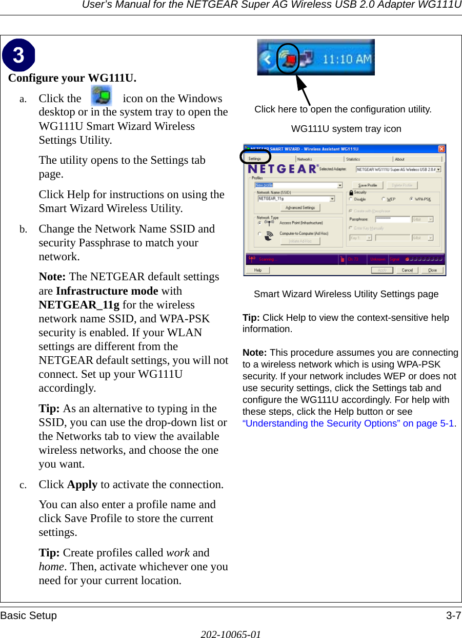 User’s Manual for the NETGEAR Super AG Wireless USB 2.0 Adapter WG111UBasic Setup 3-7202-10065-01Configure your WG111U.a. Click the  icon on the Windows desktop or in the system tray to open the WG111U Smart Wizard Wireless Settings Utility.The utility opens to the Settings tab page. Click Help for instructions on using the Smart Wizard Wireless Utility.b. Change the Network Name SSID and security Passphrase to match your network.Note: The NETGEAR default settings are Infrastructure mode with NETGEAR_11g for the wireless network name SSID, and WPA-PSK security is enabled. If your WLAN settings are different from the NETGEAR default settings, you will not connect. Set up your WG111U accordingly.Tip: As an alternative to typing in the SSID, you can use the drop-down list or the Networks tab to view the available wireless networks, and choose the one you want.c. Click Apply to activate the connection.You can also enter a profile name and click Save Profile to store the current settings.Tip: Create profiles called work and home. Then, activate whichever one you need for your current location. WG111U system tray iconSmart Wizard Wireless Utility Settings pageTip: Click Help to view the context-sensitive help information.Note: This procedure assumes you are connecting to a wireless network which is using WPA-PSK security. If your network includes WEP or does not use security settings, click the Settings tab and configure the WG111U accordingly. For help with these steps, click the Help button or see “Understanding the Security Options” on page 5-1.Click here to open the configuration utility.