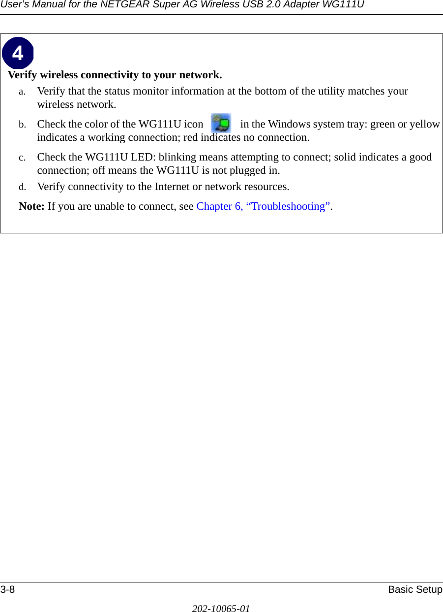 User’s Manual for the NETGEAR Super AG Wireless USB 2.0 Adapter WG111U3-8 Basic Setup202-10065-01Verify wireless connectivity to your network.a. Verify that the status monitor information at the bottom of the utility matches your wireless network.b. Check the color of the WG111U icon   in the Windows system tray: green or yellow indicates a working connection; red indicates no connection.c. Check the WG111U LED: blinking means attempting to connect; solid indicates a good connection; off means the WG111U is not plugged in. d. Verify connectivity to the Internet or network resources.Note: If you are unable to connect, see Chapter 6, “Troubleshooting”.