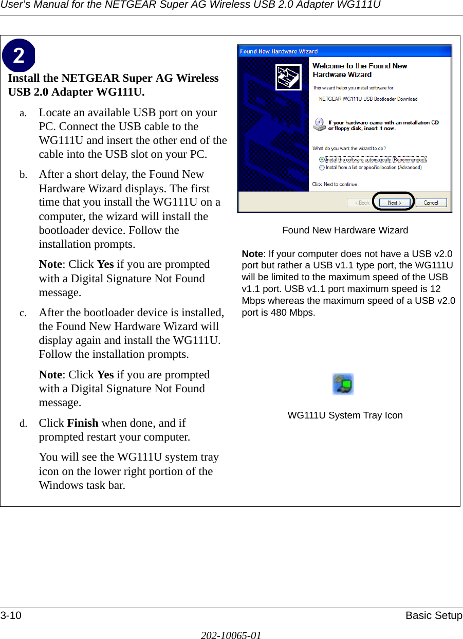 User’s Manual for the NETGEAR Super AG Wireless USB 2.0 Adapter WG111U3-10 Basic Setup202-10065-01Install the NETGEAR Super AG Wireless USB 2.0 Adapter WG111U. a. Locate an available USB port on your PC. Connect the USB cable to the WG111U and insert the other end of the cable into the USB slot on your PC.b. After a short delay, the Found New Hardware Wizard displays. The first time that you install the WG111U on a computer, the wizard will install the bootloader device. Follow the installation prompts.Note: Click Yes if you are prompted with a Digital Signature Not Found message.c. After the bootloader device is installed, the Found New Hardware Wizard will display again and install the WG111U. Follow the installation prompts.Note: Click Yes if you are prompted with a Digital Signature Not Found message.d. Click Finish when done, and if prompted restart your computer. You will see the WG111U system tray icon on the lower right portion of the Windows task bar. Found New Hardware WizardNote: If your computer does not have a USB v2.0 port but rather a USB v1.1 type port, the WG111U will be limited to the maximum speed of the USB v1.1 port. USB v1.1 port maximum speed is 12 Mbps whereas the maximum speed of a USB v2.0 port is 480 Mbps. WG111U System Tray Icon