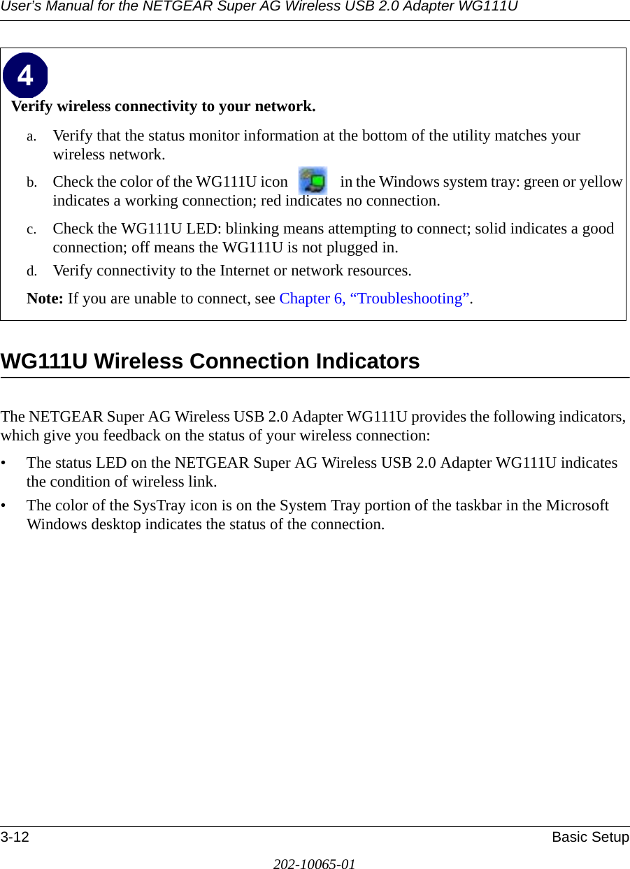 User’s Manual for the NETGEAR Super AG Wireless USB 2.0 Adapter WG111U3-12 Basic Setup202-10065-01WG111U Wireless Connection Indicators The NETGEAR Super AG Wireless USB 2.0 Adapter WG111U provides the following indicators, which give you feedback on the status of your wireless connection:• The status LED on the NETGEAR Super AG Wireless USB 2.0 Adapter WG111U indicates the condition of wireless link. • The color of the SysTray icon is on the System Tray portion of the taskbar in the Microsoft Windows desktop indicates the status of the connection.Verify wireless connectivity to your network.a. Verify that the status monitor information at the bottom of the utility matches your wireless network.b. Check the color of the WG111U icon   in the Windows system tray: green or yellow indicates a working connection; red indicates no connection.c. Check the WG111U LED: blinking means attempting to connect; solid indicates a good connection; off means the WG111U is not plugged in. d. Verify connectivity to the Internet or network resources.Note: If you are unable to connect, see Chapter 6, “Troubleshooting”.