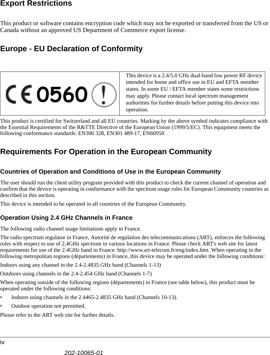 202-10065-01ivExport RestrictionsThis product or software contains encryption code which may not be exported or transferred from the US or Canada without an approved US Department of Commerce export license.Europe - EU Declaration of ConformityThis product is certified for Switzerland and all EU countries. Marking by the above symbol indicates compliance with the Essential Requirements of the R&amp;TTE Directive of the European Union (1999/5/EC). This equipment meets the following conformance standards: EN300 328, EN301 489-17, EN60950Requirements For Operation in the European CommunityCountries of Operation and Conditions of Use in the European CommunityThe user should run the client utility program provided with this product to check the current channel of operation and confirm that the device is operating in conformance with the spectrum usage rules for European Community countries as described in this section.This device is intended to be operated in all countries of the European Community.Operation Using 2.4 GHz Channels in FranceThe following radio channel usage limitations apply in France. The radio spectrum regulator in France, Autorité de regulation des telecommunications (ART), enforces the following rules with respect to use of 2.4GHz spectrum in various locations in France. Please check ART&apos;s web site for latest requirements for use of the 2.4GHz band in France: http://www.art-telecom.fr/eng/index.htm. When operating in the following metropolitan regions (départements) in France, this device may be operated under the following conditions:Indoors using any channel in the 2.4-2.4835 GHz band (Channels 1-13)Outdoors using channels in the 2.4-2.454 GHz band (Channels 1-7)When operating outside of the following regions (départements) in France (see table below), this product must be operated under the following conditions:• Indoors using channels in the 2.4465-2.4835 GHz band (Channels 10-13).• Outdoor operation not permitted.Please refer to the ART web site for further details.This device is a 2.4/5.0 GHz dual-band low power RF device intended for home and office use in EU and EFTA member states. In some EU / EFTA member states some restrictions may apply. Please contact local spectrum management authorities for further details before putting this device into operation.