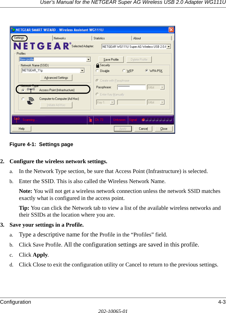 User’s Manual for the NETGEAR Super AG Wireless USB 2.0 Adapter WG111UConfiguration 4-3202-10065-01Figure 4-1:  Settings page2. Configure the wireless network settings.a. In the Network Type section, be sure that Access Point (Infrastructure) is selected.b. Enter the SSID. This is also called the Wireless Network Name.Note: You will not get a wireless network connection unless the network SSID matches exactly what is configured in the access point. Tip: You can click the Network tab to view a list of the available wireless networks and their SSIDs at the location where you are. 3. Save your settings in a Profile. a. Type a descriptive name for the Profile in the “Profiles” field.b. Click Save Profile. All the configuration settings are saved in this profile.c. Click Apply.d. Click Close to exit the configuration utility or Cancel to return to the previous settings.