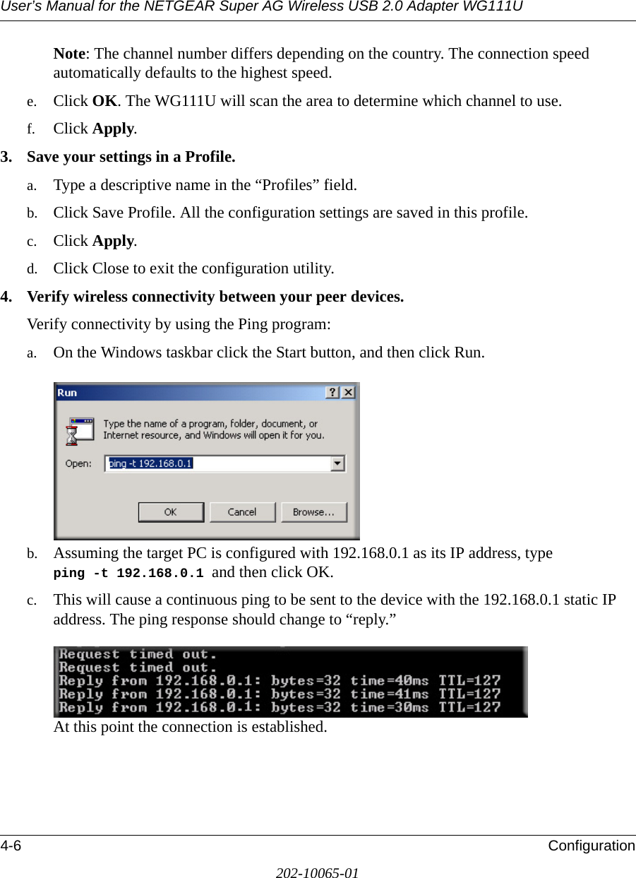 User’s Manual for the NETGEAR Super AG Wireless USB 2.0 Adapter WG111U4-6 Configuration202-10065-01Note: The channel number differs depending on the country. The connection speed automatically defaults to the highest speed.e. Click OK. The WG111U will scan the area to determine which channel to use. f. Click Apply.3. Save your settings in a Profile. a. Type a descriptive name in the “Profiles” field. b. Click Save Profile. All the configuration settings are saved in this profile. c. Click Apply. d. Click Close to exit the configuration utility.4. Verify wireless connectivity between your peer devices.Verify connectivity by using the Ping program:a. On the Windows taskbar click the Start button, and then click Run.b. Assuming the target PC is configured with 192.168.0.1 as its IP address, type ping -t 192.168.0.1 and then click OK.c. This will cause a continuous ping to be sent to the device with the 192.168.0.1 static IP address. The ping response should change to “reply.”At this point the connection is established. 