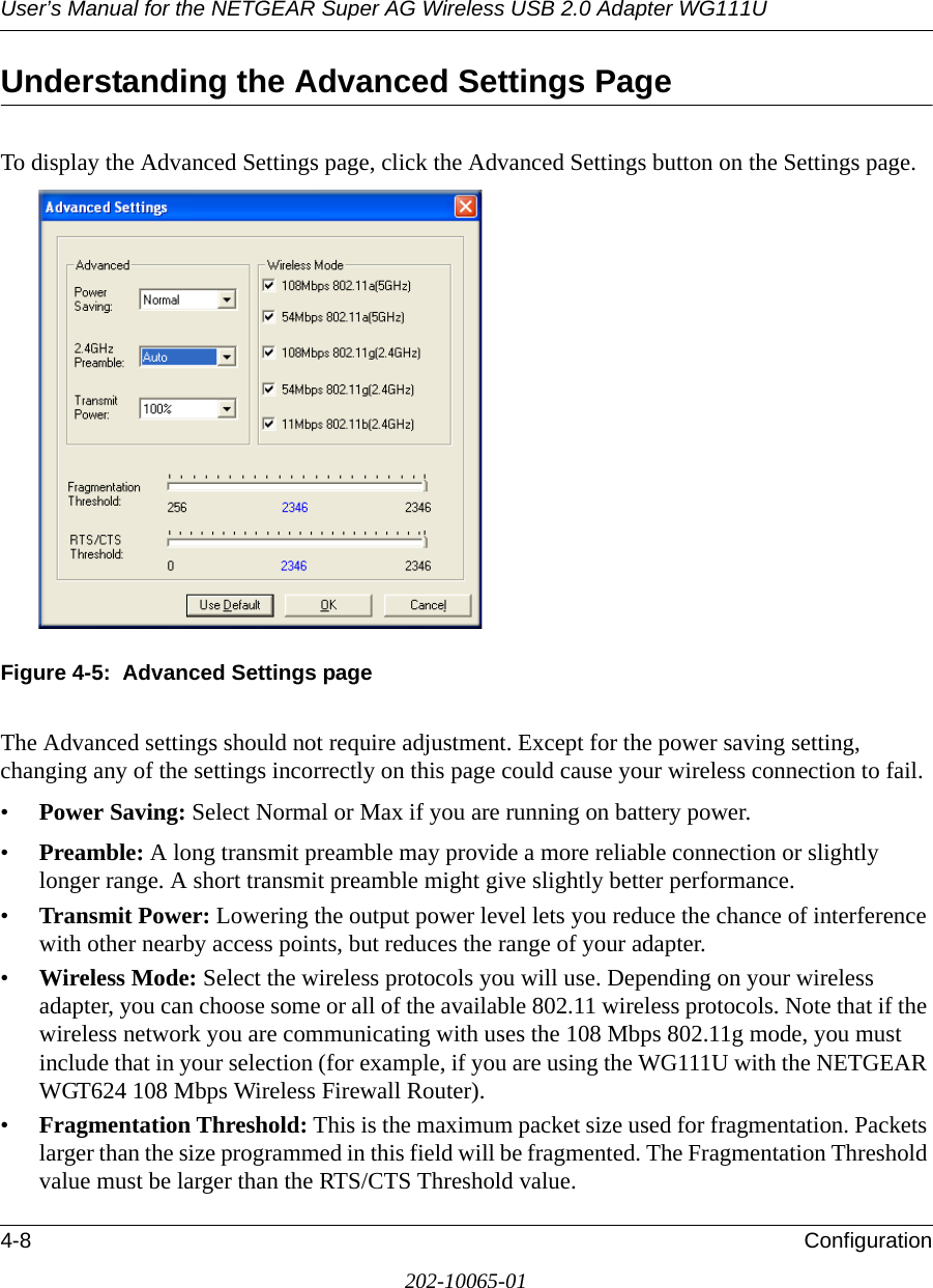 User’s Manual for the NETGEAR Super AG Wireless USB 2.0 Adapter WG111U4-8 Configuration202-10065-01Understanding the Advanced Settings PageTo display the Advanced Settings page, click the Advanced Settings button on the Settings page.Figure 4-5:  Advanced Settings pageThe Advanced settings should not require adjustment. Except for the power saving setting, changing any of the settings incorrectly on this page could cause your wireless connection to fail.•Power Saving: Select Normal or Max if you are running on battery power.•Preamble: A long transmit preamble may provide a more reliable connection or slightly longer range. A short transmit preamble might give slightly better performance. •Transmit Power: Lowering the output power level lets you reduce the chance of interference with other nearby access points, but reduces the range of your adapter.•Wireless Mode: Select the wireless protocols you will use. Depending on your wireless adapter, you can choose some or all of the available 802.11 wireless protocols. Note that if the wireless network you are communicating with uses the 108 Mbps 802.11g mode, you must include that in your selection (for example, if you are using the WG111U with the NETGEAR WGT624 108 Mbps Wireless Firewall Router).•Fragmentation Threshold: This is the maximum packet size used for fragmentation. Packets larger than the size programmed in this field will be fragmented. The Fragmentation Threshold value must be larger than the RTS/CTS Threshold value.