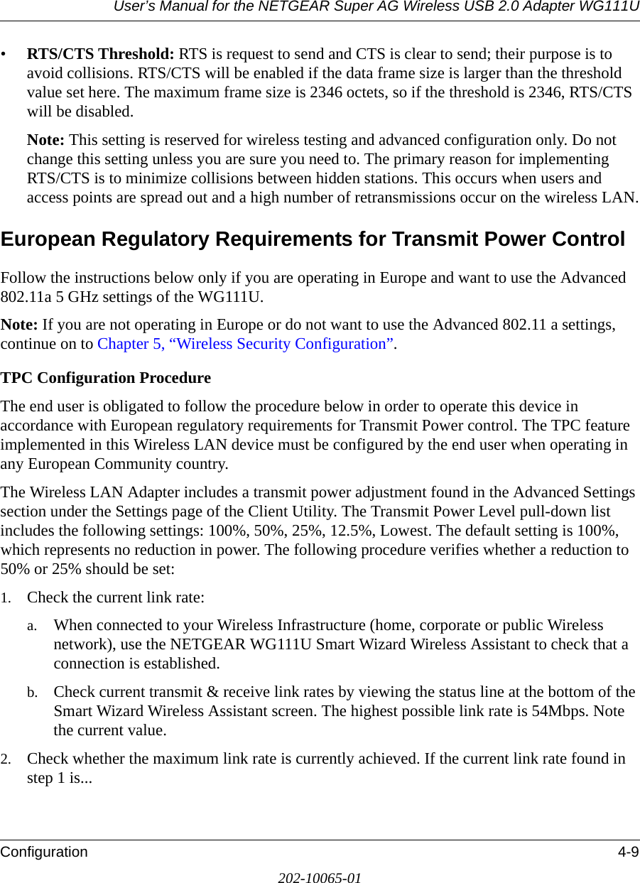 User’s Manual for the NETGEAR Super AG Wireless USB 2.0 Adapter WG111UConfiguration 4-9202-10065-01•RTS/CTS Threshold: RTS is request to send and CTS is clear to send; their purpose is to avoid collisions. RTS/CTS will be enabled if the data frame size is larger than the threshold value set here. The maximum frame size is 2346 octets, so if the threshold is 2346, RTS/CTS will be disabled.Note: This setting is reserved for wireless testing and advanced configuration only. Do not change this setting unless you are sure you need to. The primary reason for implementing RTS/CTS is to minimize collisions between hidden stations. This occurs when users and access points are spread out and a high number of retransmissions occur on the wireless LAN.European Regulatory Requirements for Transmit Power ControlFollow the instructions below only if you are operating in Europe and want to use the Advanced 802.11a 5 GHz settings of the WG111U. Note: If you are not operating in Europe or do not want to use the Advanced 802.11 a settings, continue on to Chapter 5, “Wireless Security Configuration”.TPC Configuration Procedure The end user is obligated to follow the procedure below in order to operate this device in accordance with European regulatory requirements for Transmit Power control. The TPC feature implemented in this Wireless LAN device must be configured by the end user when operating in any European Community country.The Wireless LAN Adapter includes a transmit power adjustment found in the Advanced Settings section under the Settings page of the Client Utility. The Transmit Power Level pull-down list includes the following settings: 100%, 50%, 25%, 12.5%, Lowest. The default setting is 100%, which represents no reduction in power. The following procedure verifies whether a reduction to 50% or 25% should be set:1. Check the current link rate:a. When connected to your Wireless Infrastructure (home, corporate or public Wireless network), use the NETGEAR WG111U Smart Wizard Wireless Assistant to check that a connection is established.b. Check current transmit &amp; receive link rates by viewing the status line at the bottom of the Smart Wizard Wireless Assistant screen. The highest possible link rate is 54Mbps. Note the current value.2. Check whether the maximum link rate is currently achieved. If the current link rate found in step 1 is...