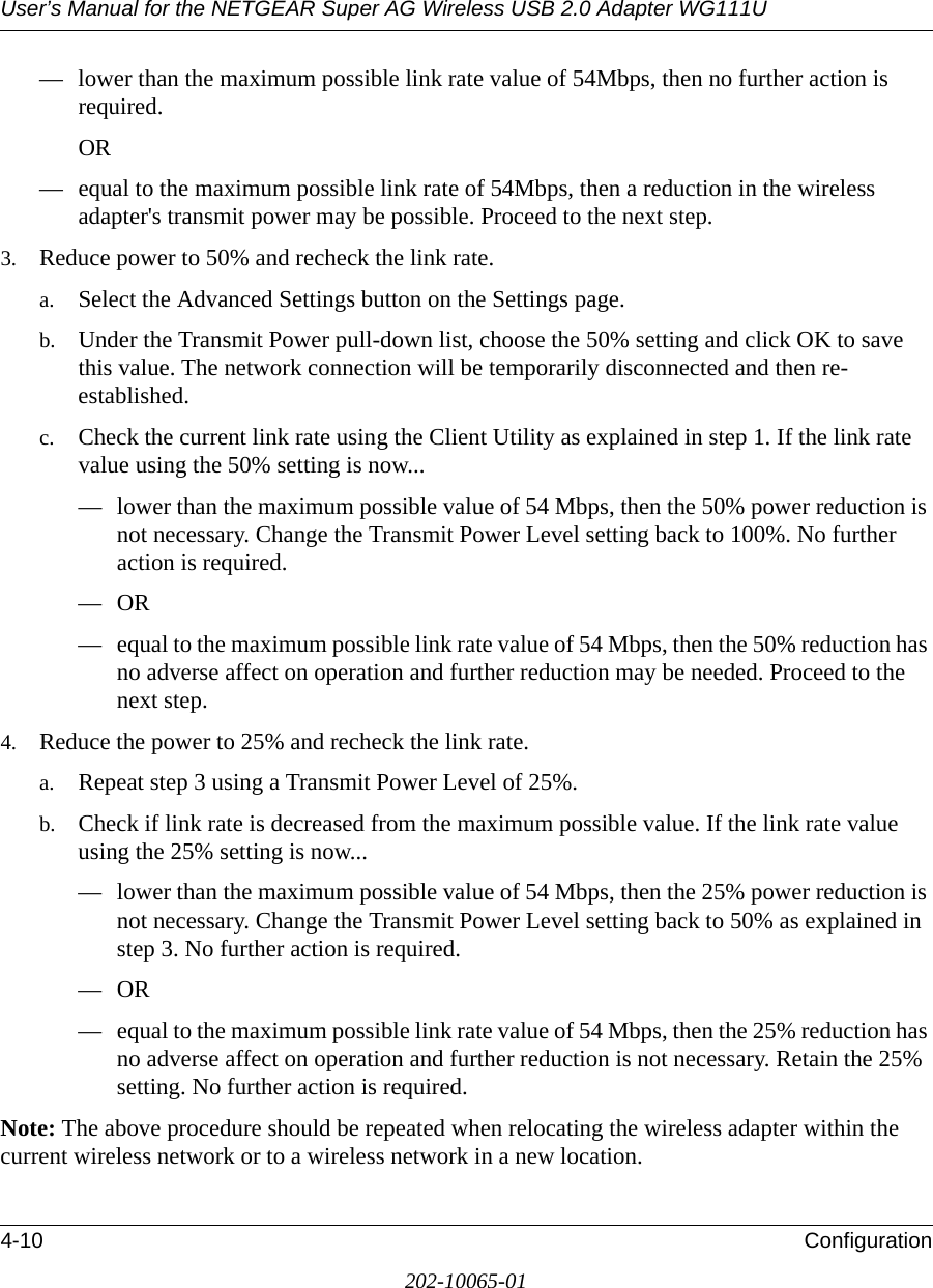 User’s Manual for the NETGEAR Super AG Wireless USB 2.0 Adapter WG111U4-10 Configuration202-10065-01— lower than the maximum possible link rate value of 54Mbps, then no further action is required. OR— equal to the maximum possible link rate of 54Mbps, then a reduction in the wireless adapter&apos;s transmit power may be possible. Proceed to the next step.3. Reduce power to 50% and recheck the link rate. a. Select the Advanced Settings button on the Settings page.b. Under the Transmit Power pull-down list, choose the 50% setting and click OK to save this value. The network connection will be temporarily disconnected and then re-established.c. Check the current link rate using the Client Utility as explained in step 1. If the link rate value using the 50% setting is now...— lower than the maximum possible value of 54 Mbps, then the 50% power reduction is not necessary. Change the Transmit Power Level setting back to 100%. No further action is required.—OR— equal to the maximum possible link rate value of 54 Mbps, then the 50% reduction has no adverse affect on operation and further reduction may be needed. Proceed to the next step.4. Reduce the power to 25% and recheck the link rate. a. Repeat step 3 using a Transmit Power Level of 25%.b. Check if link rate is decreased from the maximum possible value. If the link rate value using the 25% setting is now...— lower than the maximum possible value of 54 Mbps, then the 25% power reduction is not necessary. Change the Transmit Power Level setting back to 50% as explained in step 3. No further action is required.—OR— equal to the maximum possible link rate value of 54 Mbps, then the 25% reduction has no adverse affect on operation and further reduction is not necessary. Retain the 25% setting. No further action is required.Note: The above procedure should be repeated when relocating the wireless adapter within the current wireless network or to a wireless network in a new location.