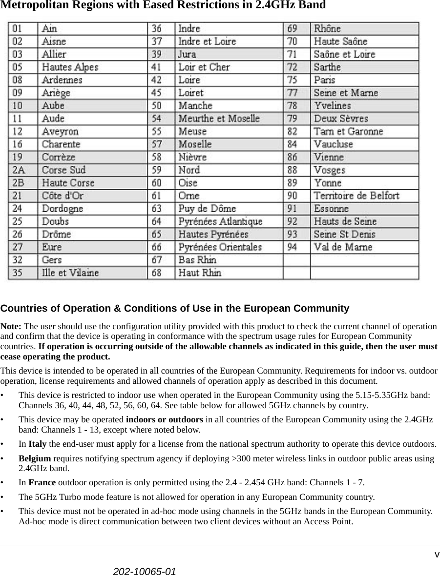 202-10065-01vMetropolitan Regions with Eased Restrictions in 2.4GHz BandCountries of Operation &amp; Conditions of Use in the European CommunityNote: The user should use the configuration utility provided with this product to check the current channel of operation and confirm that the device is operating in conformance with the spectrum usage rules for European Community countries. If operation is occurring outside of the allowable channels as indicated in this guide, then the user must cease operating the product.This device is intended to be operated in all countries of the European Community. Requirements for indoor vs. outdoor operation, license requirements and allowed channels of operation apply as described in this document.• This device is restricted to indoor use when operated in the European Community using the 5.15-5.35GHz band: Channels 36, 40, 44, 48, 52, 56, 60, 64. See table below for allowed 5GHz channels by country.• This device may be operated indoors or outdoors in all countries of the European Community using the 2.4GHz band: Channels 1 - 13, except where noted below. •In Italy the end-user must apply for a license from the national spectrum authority to operate this device outdoors. •Belgium requires notifying spectrum agency if deploying &gt;300 meter wireless links in outdoor public areas using 2.4GHz band.•In France outdoor operation is only permitted using the 2.4 - 2.454 GHz band: Channels 1 - 7.• The 5GHz Turbo mode feature is not allowed for operation in any European Community country.• This device must not be operated in ad-hoc mode using channels in the 5GHz bands in the European Community.   Ad-hoc mode is direct communication between two client devices without an Access Point.