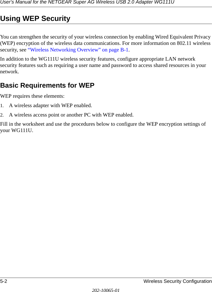 User’s Manual for the NETGEAR Super AG Wireless USB 2.0 Adapter WG111U5-2 Wireless Security Configuration202-10065-01Using WEP SecurityYou can strengthen the security of your wireless connection by enabling Wired Equivalent Privacy (WEP) encryption of the wireless data communications. For more information on 802.11 wireless security, see “Wireless Networking Overview” on page B-1.In addition to the WG111U wireless security features, configure appropriate LAN network security features such as requiring a user name and password to access shared resources in your network.Basic Requirements for WEPWEP requires these elements:1. A wireless adapter with WEP enabled.2. A wireless access point or another PC with WEP enabled. Fill in the worksheet and use the procedures below to configure the WEP encryption settings of your WG111U. 