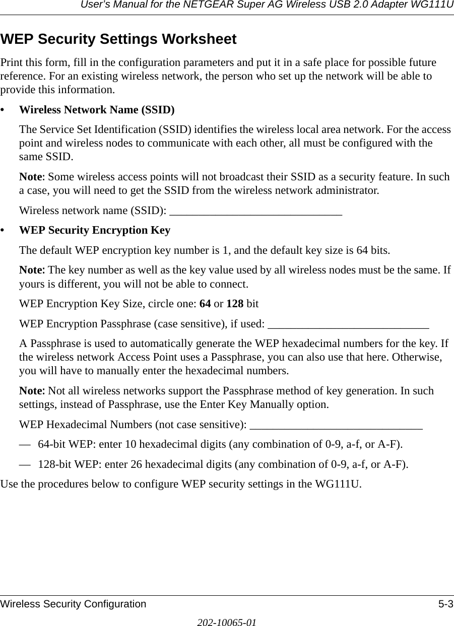 User’s Manual for the NETGEAR Super AG Wireless USB 2.0 Adapter WG111UWireless Security Configuration 5-3202-10065-01WEP Security Settings WorksheetPrint this form, fill in the configuration parameters and put it in a safe place for possible future reference. For an existing wireless network, the person who set up the network will be able to provide this information.• Wireless Network Name (SSID)The Service Set Identification (SSID) identifies the wireless local area network. For the access point and wireless nodes to communicate with each other, all must be configured with the same SSID. Note: Some wireless access points will not broadcast their SSID as a security feature. In such a case, you will need to get the SSID from the wireless network administrator.Wireless network name (SSID): ______________________________ • WEP Security Encryption KeyThe default WEP encryption key number is 1, and the default key size is 64 bits.Note: The key number as well as the key value used by all wireless nodes must be the same. If yours is different, you will not be able to connect.WEP Encryption Key Size, circle one: 64 or 128 bitWEP Encryption Passphrase (case sensitive), if used: ____________________________ A Passphrase is used to automatically generate the WEP hexadecimal numbers for the key. If the wireless network Access Point uses a Passphrase, you can also use that here. Otherwise, you will have to manually enter the hexadecimal numbers.Note: Not all wireless networks support the Passphrase method of key generation. In such settings, instead of Passphrase, use the Enter Key Manually option.WEP Hexadecimal Numbers (not case sensitive): ______________________________ — 64-bit WEP: enter 10 hexadecimal digits (any combination of 0-9, a-f, or A-F).— 128-bit WEP: enter 26 hexadecimal digits (any combination of 0-9, a-f, or A-F).Use the procedures below to configure WEP security settings in the WG111U.