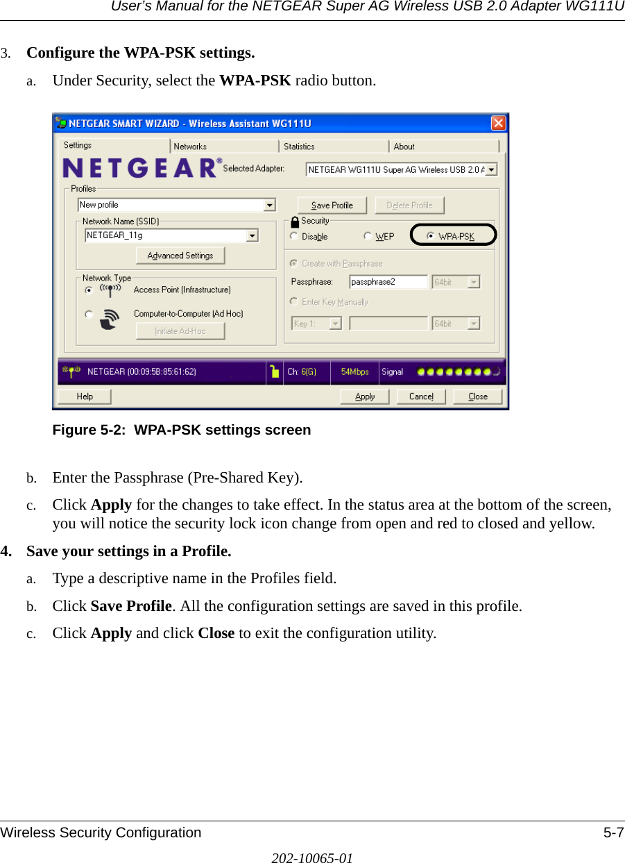 User’s Manual for the NETGEAR Super AG Wireless USB 2.0 Adapter WG111UWireless Security Configuration 5-7202-10065-013. Configure the WPA-PSK settings. a. Under Security, select the WPA-PSK radio button.Figure 5-2:  WPA-PSK settings screenb. Enter the Passphrase (Pre-Shared Key).c. Click Apply for the changes to take effect. In the status area at the bottom of the screen, you will notice the security lock icon change from open and red to closed and yellow.4. Save your settings in a Profile. a. Type a descriptive name in the Profiles field. b. Click Save Profile. All the configuration settings are saved in this profile. c. Click Apply and click Close to exit the configuration utility.