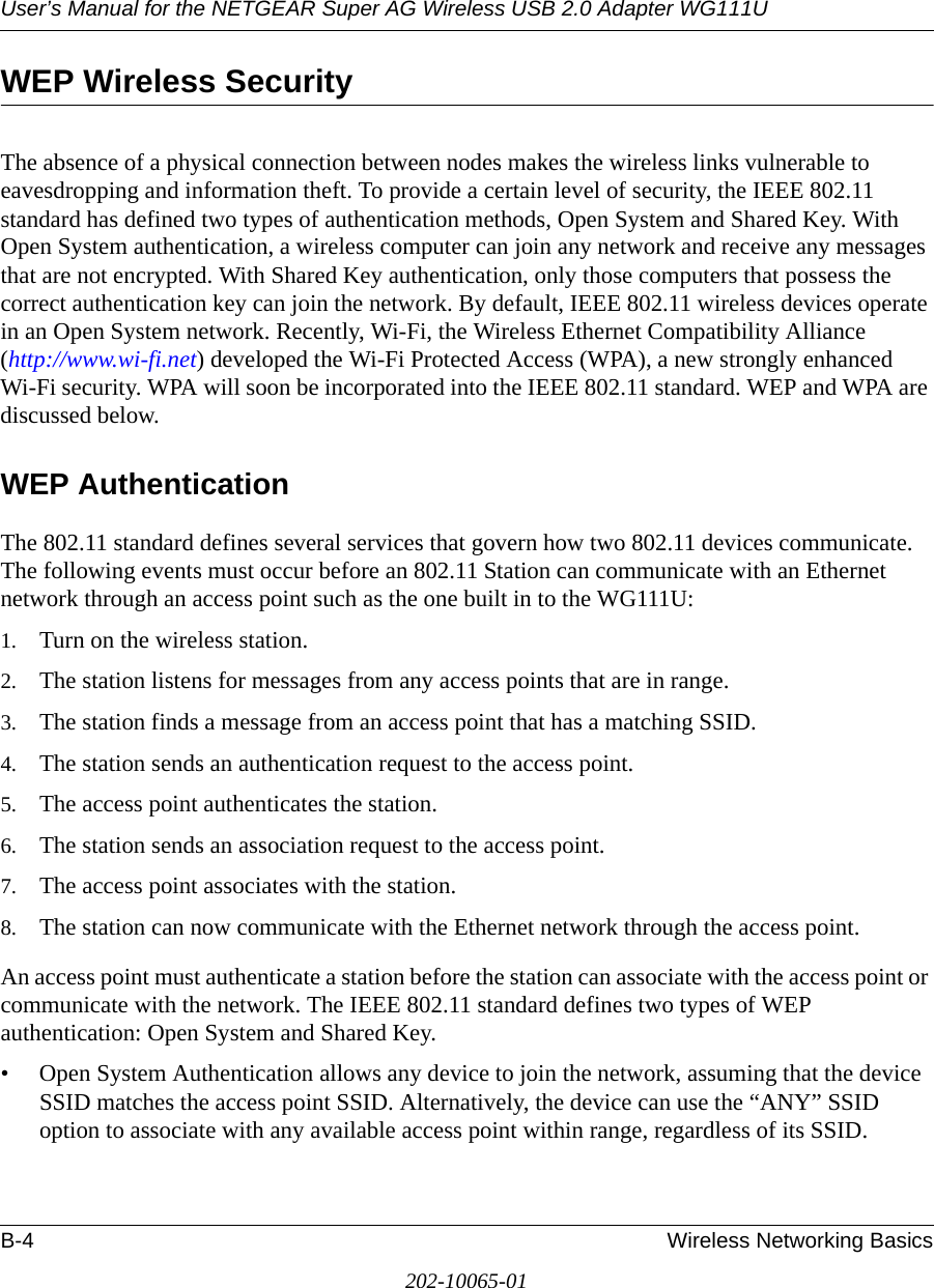 User’s Manual for the NETGEAR Super AG Wireless USB 2.0 Adapter WG111UB-4 Wireless Networking Basics202-10065-01WEP Wireless SecurityThe absence of a physical connection between nodes makes the wireless links vulnerable to eavesdropping and information theft. To provide a certain level of security, the IEEE 802.11 standard has defined two types of authentication methods, Open System and Shared Key. With Open System authentication, a wireless computer can join any network and receive any messages that are not encrypted. With Shared Key authentication, only those computers that possess the correct authentication key can join the network. By default, IEEE 802.11 wireless devices operate in an Open System network. Recently, Wi-Fi, the Wireless Ethernet Compatibility Alliance  (http://www.wi-fi.net) developed the Wi-Fi Protected Access (WPA), a new strongly enhanced Wi-Fi security. WPA will soon be incorporated into the IEEE 802.11 standard. WEP and WPA are discussed below.WEP AuthenticationThe 802.11 standard defines several services that govern how two 802.11 devices communicate. The following events must occur before an 802.11 Station can communicate with an Ethernet network through an access point such as the one built in to the WG111U:1. Turn on the wireless station.2. The station listens for messages from any access points that are in range.3. The station finds a message from an access point that has a matching SSID.4. The station sends an authentication request to the access point.5. The access point authenticates the station.6. The station sends an association request to the access point.7. The access point associates with the station.8. The station can now communicate with the Ethernet network through the access point.An access point must authenticate a station before the station can associate with the access point or communicate with the network. The IEEE 802.11 standard defines two types of WEP authentication: Open System and Shared Key.• Open System Authentication allows any device to join the network, assuming that the device SSID matches the access point SSID. Alternatively, the device can use the “ANY” SSID option to associate with any available access point within range, regardless of its SSID. 