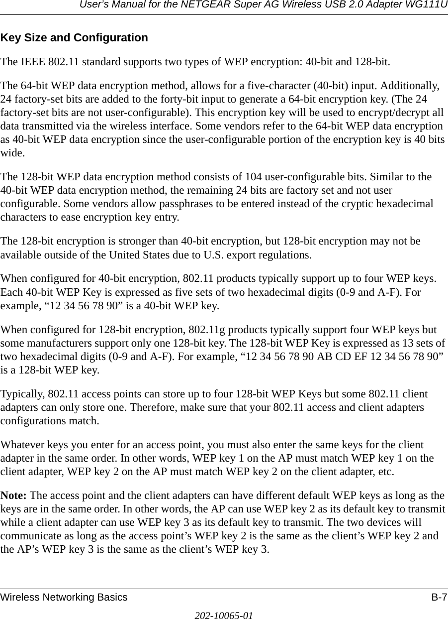 User’s Manual for the NETGEAR Super AG Wireless USB 2.0 Adapter WG111UWireless Networking Basics B-7202-10065-01Key Size and ConfigurationThe IEEE 802.11 standard supports two types of WEP encryption: 40-bit and 128-bit.The 64-bit WEP data encryption method, allows for a five-character (40-bit) input. Additionally, 24 factory-set bits are added to the forty-bit input to generate a 64-bit encryption key. (The 24 factory-set bits are not user-configurable). This encryption key will be used to encrypt/decrypt all data transmitted via the wireless interface. Some vendors refer to the 64-bit WEP data encryption as 40-bit WEP data encryption since the user-configurable portion of the encryption key is 40 bits wide.The 128-bit WEP data encryption method consists of 104 user-configurable bits. Similar to the 40-bit WEP data encryption method, the remaining 24 bits are factory set and not user configurable. Some vendors allow passphrases to be entered instead of the cryptic hexadecimal characters to ease encryption key entry.The 128-bit encryption is stronger than 40-bit encryption, but 128-bit encryption may not be available outside of the United States due to U.S. export regulations.When configured for 40-bit encryption, 802.11 products typically support up to four WEP keys. Each 40-bit WEP Key is expressed as five sets of two hexadecimal digits (0-9 and A-F). For example, “12 34 56 78 90” is a 40-bit WEP key.When configured for 128-bit encryption, 802.11g products typically support four WEP keys but some manufacturers support only one 128-bit key. The 128-bit WEP Key is expressed as 13 sets of two hexadecimal digits (0-9 and A-F). For example, “12 34 56 78 90 AB CD EF 12 34 56 78 90” is a 128-bit WEP key.Typically, 802.11 access points can store up to four 128-bit WEP Keys but some 802.11 client adapters can only store one. Therefore, make sure that your 802.11 access and client adapters configurations match. Whatever keys you enter for an access point, you must also enter the same keys for the client adapter in the same order. In other words, WEP key 1 on the AP must match WEP key 1 on the client adapter, WEP key 2 on the AP must match WEP key 2 on the client adapter, etc.Note: The access point and the client adapters can have different default WEP keys as long as the keys are in the same order. In other words, the AP can use WEP key 2 as its default key to transmit while a client adapter can use WEP key 3 as its default key to transmit. The two devices will communicate as long as the access point’s WEP key 2 is the same as the client’s WEP key 2 and the AP’s WEP key 3 is the same as the client’s WEP key 3.