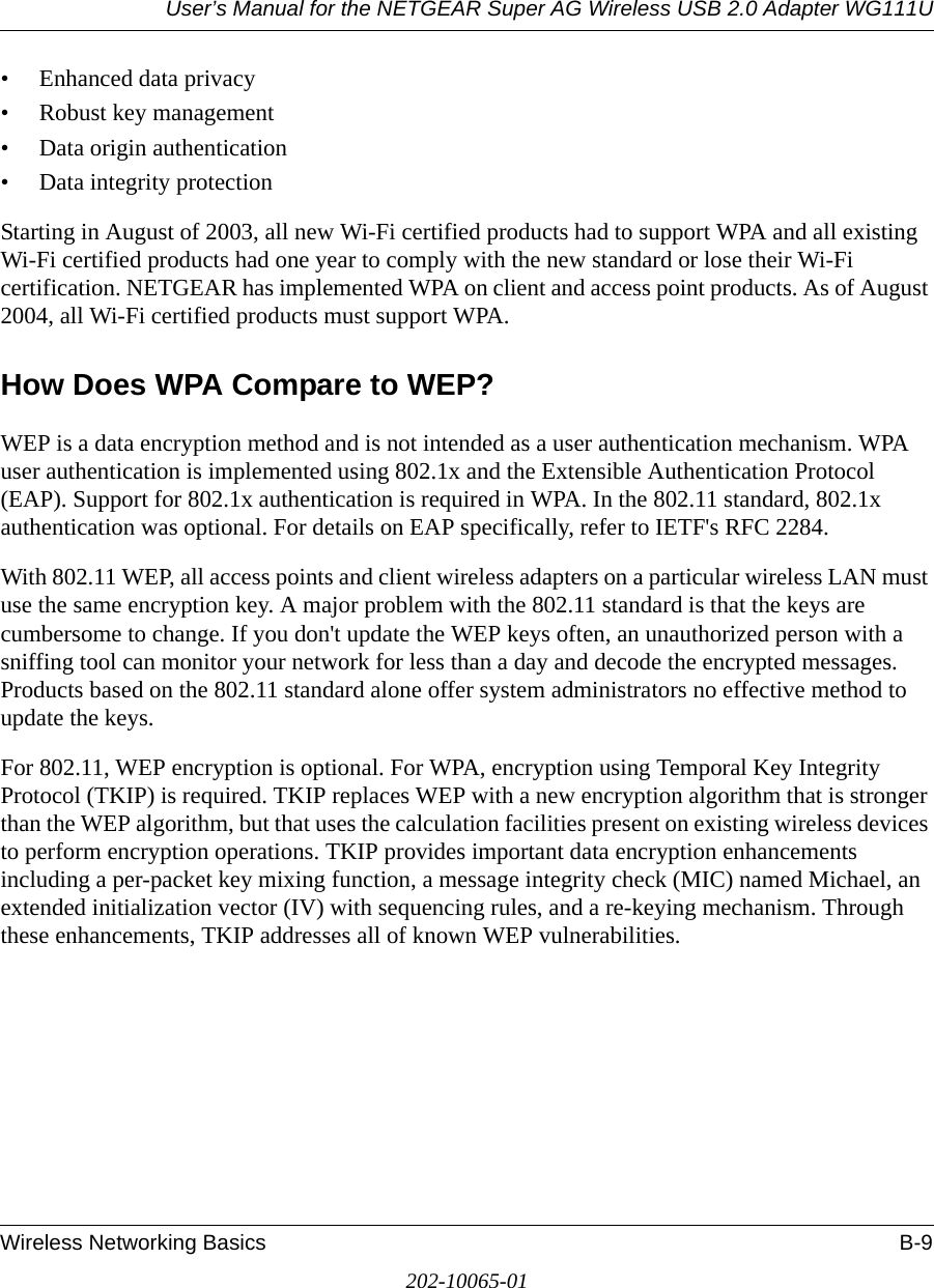 User’s Manual for the NETGEAR Super AG Wireless USB 2.0 Adapter WG111UWireless Networking Basics B-9202-10065-01• Enhanced data privacy• Robust key management• Data origin authentication• Data integrity protection Starting in August of 2003, all new Wi-Fi certified products had to support WPA and all existing Wi-Fi certified products had one year to comply with the new standard or lose their Wi-Fi certification. NETGEAR has implemented WPA on client and access point products. As of August 2004, all Wi-Fi certified products must support WPA.How Does WPA Compare to WEP?WEP is a data encryption method and is not intended as a user authentication mechanism. WPA user authentication is implemented using 802.1x and the Extensible Authentication Protocol (EAP). Support for 802.1x authentication is required in WPA. In the 802.11 standard, 802.1x authentication was optional. For details on EAP specifically, refer to IETF&apos;s RFC 2284. With 802.11 WEP, all access points and client wireless adapters on a particular wireless LAN must use the same encryption key. A major problem with the 802.11 standard is that the keys are cumbersome to change. If you don&apos;t update the WEP keys often, an unauthorized person with a sniffing tool can monitor your network for less than a day and decode the encrypted messages. Products based on the 802.11 standard alone offer system administrators no effective method to update the keys.For 802.11, WEP encryption is optional. For WPA, encryption using Temporal Key Integrity Protocol (TKIP) is required. TKIP replaces WEP with a new encryption algorithm that is stronger than the WEP algorithm, but that uses the calculation facilities present on existing wireless devices to perform encryption operations. TKIP provides important data encryption enhancements including a per-packet key mixing function, a message integrity check (MIC) named Michael, an extended initialization vector (IV) with sequencing rules, and a re-keying mechanism. Through these enhancements, TKIP addresses all of known WEP vulnerabilities. 