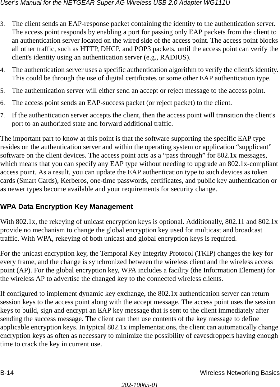 User’s Manual for the NETGEAR Super AG Wireless USB 2.0 Adapter WG111UB-14 Wireless Networking Basics202-10065-013. The client sends an EAP-response packet containing the identity to the authentication server. The access point responds by enabling a port for passing only EAP packets from the client to an authentication server located on the wired side of the access point. The access point blocks all other traffic, such as HTTP, DHCP, and POP3 packets, until the access point can verify the client&apos;s identity using an authentication server (e.g., RADIUS). 4. The authentication server uses a specific authentication algorithm to verify the client&apos;s identity. This could be through the use of digital certificates or some other EAP authentication type. 5. The authentication server will either send an accept or reject message to the access point. 6. The access point sends an EAP-success packet (or reject packet) to the client. 7. If the authentication server accepts the client, then the access point will transition the client&apos;s port to an authorized state and forward additional traffic. The important part to know at this point is that the software supporting the specific EAP type resides on the authentication server and within the operating system or application “supplicant” software on the client devices. The access point acts as a “pass through” for 802.1x messages, which means that you can specify any EAP type without needing to upgrade an 802.1x-compliant access point. As a result, you can update the EAP authentication type to such devices as token cards (Smart Cards), Kerberos, one-time passwords, certificates, and public key authentication or as newer types become available and your requirements for security change. WPA Data Encryption Key ManagementWith 802.1x, the rekeying of unicast encryption keys is optional. Additionally, 802.11 and 802.1x provide no mechanism to change the global encryption key used for multicast and broadcast traffic. With WPA, rekeying of both unicast and global encryption keys is required. For the unicast encryption key, the Temporal Key Integrity Protocol (TKIP) changes the key for every frame, and the change is synchronized between the wireless client and the wireless access point (AP). For the global encryption key, WPA includes a facility (the Information Element) for the wireless AP to advertise the changed key to the connected wireless clients.If configured to implement dynamic key exchange, the 802.1x authentication server can return session keys to the access point along with the accept message. The access point uses the session keys to build, sign and encrypt an EAP key message that is sent to the client immediately after sending the success message. The client can then use contents of the key message to define applicable encryption keys. In typical 802.1x implementations, the client can automatically change encryption keys as often as necessary to minimize the possibility of eavesdroppers having enough time to crack the key in current use. 