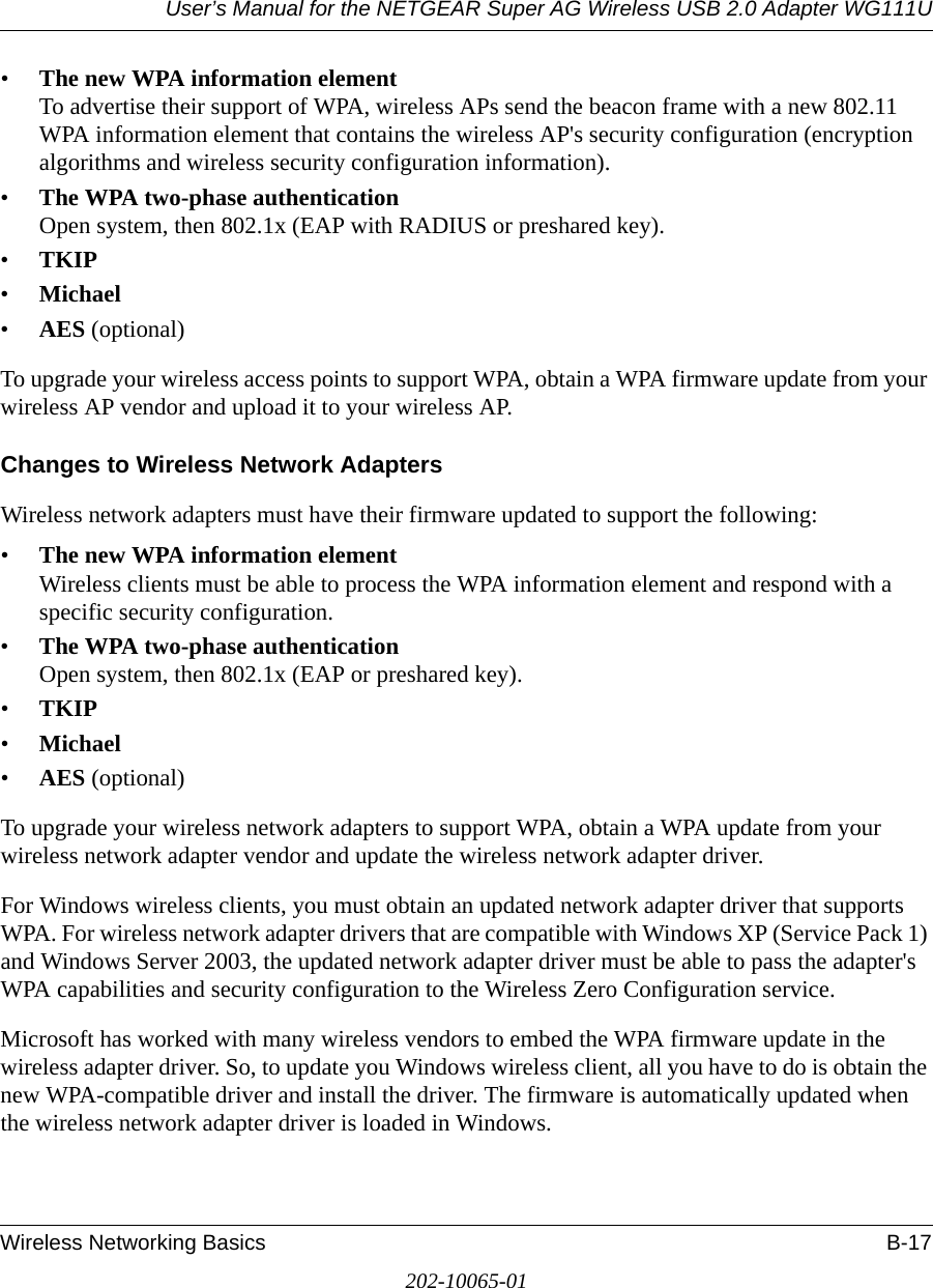 User’s Manual for the NETGEAR Super AG Wireless USB 2.0 Adapter WG111UWireless Networking Basics B-17202-10065-01•The new WPA information element To advertise their support of WPA, wireless APs send the beacon frame with a new 802.11 WPA information element that contains the wireless AP&apos;s security configuration (encryption algorithms and wireless security configuration information). •The WPA two-phase authentication Open system, then 802.1x (EAP with RADIUS or preshared key). •TKIP •Michael •AES (optional)To upgrade your wireless access points to support WPA, obtain a WPA firmware update from your wireless AP vendor and upload it to your wireless AP.Changes to Wireless Network AdaptersWireless network adapters must have their firmware updated to support the following: •The new WPA information element Wireless clients must be able to process the WPA information element and respond with a specific security configuration. •The WPA two-phase authentication  Open system, then 802.1x (EAP or preshared key). •TKIP •Michael •AES (optional)To upgrade your wireless network adapters to support WPA, obtain a WPA update from your wireless network adapter vendor and update the wireless network adapter driver.For Windows wireless clients, you must obtain an updated network adapter driver that supports WPA. For wireless network adapter drivers that are compatible with Windows XP (Service Pack 1) and Windows Server 2003, the updated network adapter driver must be able to pass the adapter&apos;s WPA capabilities and security configuration to the Wireless Zero Configuration service. Microsoft has worked with many wireless vendors to embed the WPA firmware update in the wireless adapter driver. So, to update you Windows wireless client, all you have to do is obtain the new WPA-compatible driver and install the driver. The firmware is automatically updated when the wireless network adapter driver is loaded in Windows.