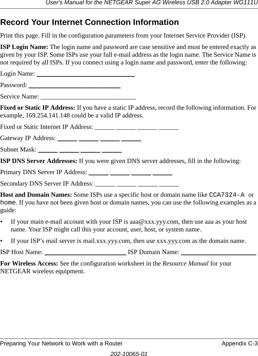 User’s Manual for the NETGEAR Super AG Wireless USB 2.0 Adapter WG111UPreparing Your Network to Work with a Router Appendix C-3202-10065-01Record Your Internet Connection InformationPrint this page. Fill in the configuration parameters from your Internet Service Provider (ISP).ISP Login Name: The login name and password are case sensitive and must be entered exactly as given by your ISP. Some ISPs use your full e-mail address as the login name. The Service Name is not required by all ISPs. If you connect using a login name and password, enter the following:Login Name: ______________________________ Password: ____________________________Service Name: _____________________________ Fixed or Static IP Address: If you have a static IP address, record the following information. For example, 169.254.141.148 could be a valid IP address.Fixed or Static Internet IP Address: ______ ______ ______ ______Gateway IP Address: ______ ______ ______ ______Subnet Mask: ______ ______ ______ ______ISP DNS Server Addresses: If you were given DNS server addresses, fill in the following:Primary DNS Server IP Address: ______ ______ ______ ______Secondary DNS Server IP Address: ______ ______ ______ ______Host and Domain Names: Some ISPs use a specific host or domain name like CCA7324-A or home. If you have not been given host or domain names, you can use the following examples as a guide:• If your main e-mail account with your ISP is aaa@xxx.yyy.com, then use aaa as your host name. Your ISP might call this your account, user, host, or system name. • If your ISP’s mail server is mail.xxx.yyy.com, then use xxx.yyy.com as the domain name.ISP Host Name: _________________________ ISP Domain Name: _______________________For Wireless Access: See the configuration worksheet in the Resource Manual for your NETGEAR wireless equipment.