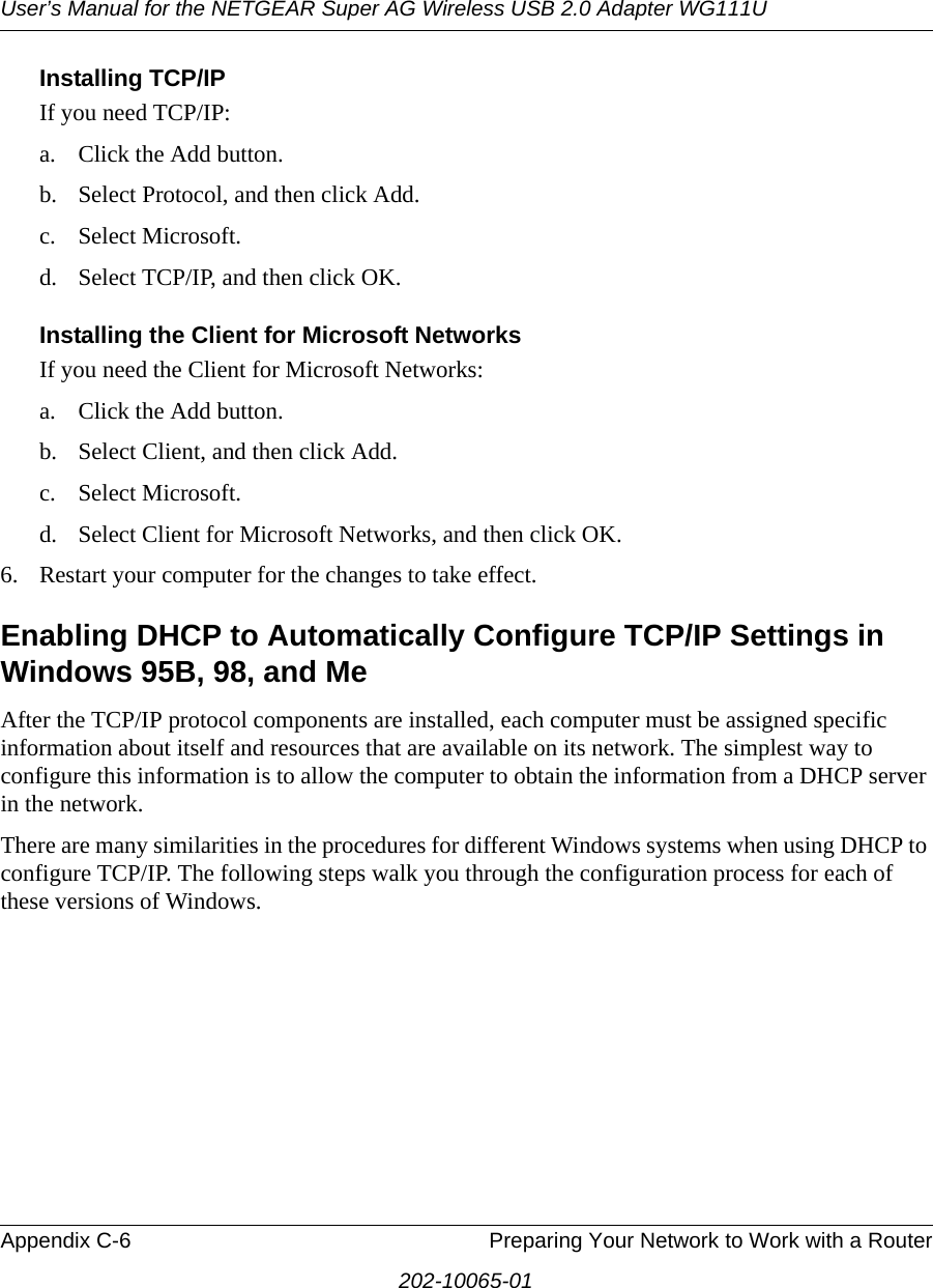 User’s Manual for the NETGEAR Super AG Wireless USB 2.0 Adapter WG111UAppendix C-6 Preparing Your Network to Work with a Router202-10065-01Installing TCP/IPIf you need TCP/IP:a. Click the Add button.b. Select Protocol, and then click Add.c. Select Microsoft.d. Select TCP/IP, and then click OK.Installing the Client for Microsoft NetworksIf you need the Client for Microsoft Networks:a. Click the Add button.b. Select Client, and then click Add.c. Select Microsoft.d. Select Client for Microsoft Networks, and then click OK.6. Restart your computer for the changes to take effect.Enabling DHCP to Automatically Configure TCP/IP Settings in Windows 95B, 98, and Me After the TCP/IP protocol components are installed, each computer must be assigned specific information about itself and resources that are available on its network. The simplest way to configure this information is to allow the computer to obtain the information from a DHCP server in the network. There are many similarities in the procedures for different Windows systems when using DHCP to configure TCP/IP. The following steps walk you through the configuration process for each of these versions of Windows.