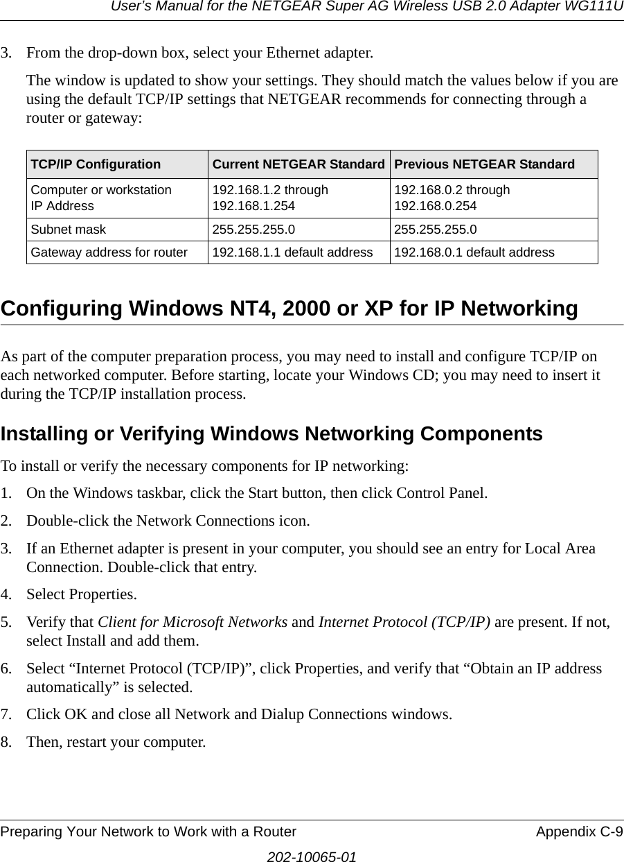 User’s Manual for the NETGEAR Super AG Wireless USB 2.0 Adapter WG111UPreparing Your Network to Work with a Router Appendix C-9202-10065-013. From the drop-down box, select your Ethernet adapter.The window is updated to show your settings. They should match the values below if you are using the default TCP/IP settings that NETGEAR recommends for connecting through a router or gateway:Configuring Windows NT4, 2000 or XP for IP NetworkingAs part of the computer preparation process, you may need to install and configure TCP/IP on each networked computer. Before starting, locate your Windows CD; you may need to insert it during the TCP/IP installation process.Installing or Verifying Windows Networking ComponentsTo install or verify the necessary components for IP networking:1. On the Windows taskbar, click the Start button, then click Control Panel.2. Double-click the Network Connections icon.3. If an Ethernet adapter is present in your computer, you should see an entry for Local Area Connection. Double-click that entry.4. Select Properties.5. Verify that Client for Microsoft Networks and Internet Protocol (TCP/IP) are present. If not, select Install and add them.6. Select “Internet Protocol (TCP/IP)”, click Properties, and verify that “Obtain an IP address automatically” is selected.7. Click OK and close all Network and Dialup Connections windows.8. Then, restart your computer.TCP/IP Configuration Current NETGEAR Standard Previous NETGEAR StandardComputer or workstation  IP Address192.168.1.2 through 192.168.1.254192.168.0.2 through 192.168.0.254Subnet mask 255.255.255.0 255.255.255.0Gateway address for router 192.168.1.1 default address 192.168.0.1 default address