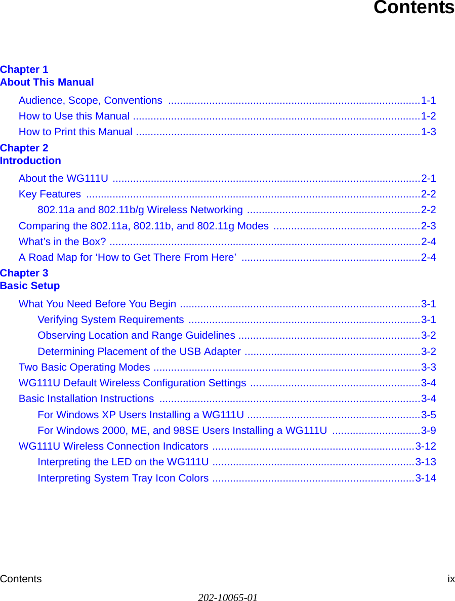 Contents ix202-10065-01ContentsChapter 1  About This ManualAudience, Scope, Conventions  ......................................................................................1-1How to Use this Manual ..................................................................................................1-2How to Print this Manual .................................................................................................1-3Chapter 2  IntroductionAbout the WG111U .........................................................................................................2-1Key Features  ..................................................................................................................2-2802.11a and 802.11b/g Wireless Networking ...........................................................2-2Comparing the 802.11a, 802.11b, and 802.11g Modes  ..................................................2-3What’s in the Box? ..........................................................................................................2-4A Road Map for ‘How to Get There From Here’  .............................................................2-4Chapter 3  Basic SetupWhat You Need Before You Begin ..................................................................................3-1Verifying System Requirements ...............................................................................3-1Observing Location and Range Guidelines ..............................................................3-2Determining Placement of the USB Adapter ............................................................3-2Two Basic Operating Modes ...........................................................................................3-3WG111U Default Wireless Configuration Settings ..........................................................3-4Basic Installation Instructions  .........................................................................................3-4For Windows XP Users Installing a WG111U ...........................................................3-5For Windows 2000, ME, and 98SE Users Installing a WG111U  ..............................3-9WG111U Wireless Connection Indicators .....................................................................3-12Interpreting the LED on the WG111U .....................................................................3-13Interpreting System Tray Icon Colors .....................................................................3-14