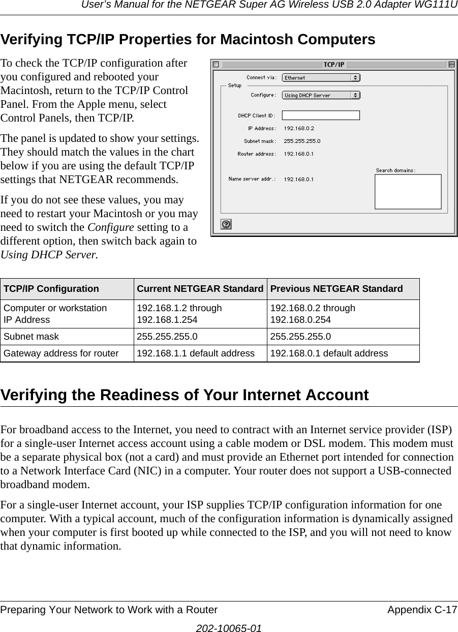 User’s Manual for the NETGEAR Super AG Wireless USB 2.0 Adapter WG111UPreparing Your Network to Work with a Router Appendix C-17202-10065-01Verifying TCP/IP Properties for Macintosh ComputersTo check the TCP/IP configuration after you configured and rebooted your Macintosh, return to the TCP/IP Control Panel. From the Apple menu, select Control Panels, then TCP/IP.The panel is updated to show your settings. They should match the values in the chart below if you are using the default TCP/IP settings that NETGEAR recommends. If you do not see these values, you may need to restart your Macintosh or you may need to switch the Configure setting to a different option, then switch back again to Using DHCP Server.Verifying the Readiness of Your Internet AccountFor broadband access to the Internet, you need to contract with an Internet service provider (ISP) for a single-user Internet access account using a cable modem or DSL modem. This modem must be a separate physical box (not a card) and must provide an Ethernet port intended for connection to a Network Interface Card (NIC) in a computer. Your router does not support a USB-connected broadband modem.For a single-user Internet account, your ISP supplies TCP/IP configuration information for one computer. With a typical account, much of the configuration information is dynamically assigned when your computer is first booted up while connected to the ISP, and you will not need to know that dynamic information. TCP/IP Configuration Current NETGEAR Standard Previous NETGEAR StandardComputer or workstation  IP Address192.168.1.2 through 192.168.1.254192.168.0.2 through 192.168.0.254Subnet mask 255.255.255.0 255.255.255.0Gateway address for router 192.168.1.1 default address 192.168.0.1 default address