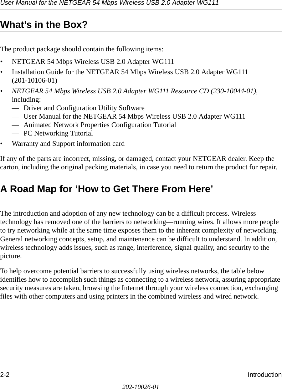 User Manual for the NETGEAR 54 Mbps Wireless USB 2.0 Adapter WG1112-2 Introduction202-10026-01What’s in the Box?The product package should contain the following items:• NETGEAR 54 Mbps Wireless USB 2.0 Adapter WG111• Installation Guide for the NETGEAR 54 Mbps Wireless USB 2.0 Adapter WG111 (201-10106-01)•NETGEAR 54 Mbps Wireless USB 2.0 Adapter WG111 Resource CD (230-10044-01), including:— Driver and Configuration Utility Software— User Manual for the NETGEAR 54 Mbps Wireless USB 2.0 Adapter WG111— Animated Network Properties Configuration Tutorial— PC Networking Tutorial• Warranty and Support information cardIf any of the parts are incorrect, missing, or damaged, contact your NETGEAR dealer. Keep the carton, including the original packing materials, in case you need to return the product for repair.A Road Map for ‘How to Get There From Here’The introduction and adoption of any new technology can be a difficult process. Wireless technology has removed one of the barriers to networking—running wires. It allows more people to try networking while at the same time exposes them to the inherent complexity of networking. General networking concepts, setup, and maintenance can be difficult to understand. In addition, wireless technology adds issues, such as range, interference, signal quality, and security to the picture. To help overcome potential barriers to successfully using wireless networks, the table below identifies how to accomplish such things as connecting to a wireless network, assuring appropriate security measures are taken, browsing the Internet through your wireless connection, exchanging files with other computers and using printers in the combined wireless and wired network. 