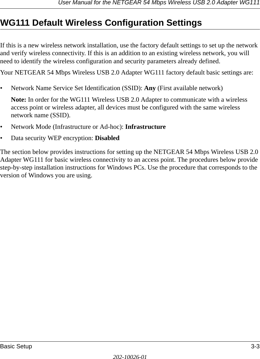 User Manual for the NETGEAR 54 Mbps Wireless USB 2.0 Adapter WG111Basic Setup 3-3202-10026-01WG111 Default Wireless Configuration SettingsIf this is a new wireless network installation, use the factory default settings to set up the network and verify wireless connectivity. If this is an addition to an existing wireless network, you will need to identify the wireless configuration and security parameters already defined. Your NETGEAR 54 Mbps Wireless USB 2.0 Adapter WG111 factory default basic settings are: • Network Name Service Set Identification (SSID): Any (First available network)Note: In order for the WG111 Wireless USB 2.0 Adapter to communicate with a wireless access point or wireless adapter, all devices must be configured with the same wireless network name (SSID).• Network Mode (Infrastructure or Ad-hoc): Infrastructure• Data security WEP encryption: DisabledThe section below provides instructions for setting up the NETGEAR 54 Mbps Wireless USB 2.0 Adapter WG111 for basic wireless connectivity to an access point. The procedures below provide step-by-step installation instructions for Windows PCs. Use the procedure that corresponds to the version of Windows you are using.