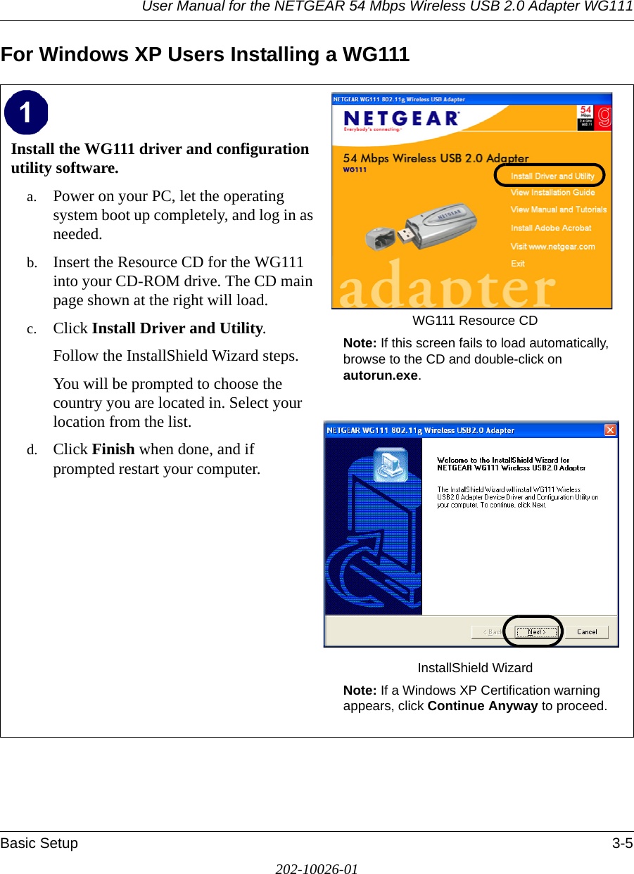 User Manual for the NETGEAR 54 Mbps Wireless USB 2.0 Adapter WG111Basic Setup 3-5202-10026-01For Windows XP Users Installing a WG111Install the WG111 driver and configuration utility software. a. Power on your PC, let the operating system boot up completely, and log in as needed.b. Insert the Resource CD for the WG111 into your CD-ROM drive. The CD main page shown at the right will load.c. Click Install Driver and Utility.Follow the InstallShield Wizard steps.You will be prompted to choose the country you are located in. Select your location from the list.d. Click Finish when done, and if prompted restart your computer.WG111 Resource CDNote: If this screen fails to load automatically, browse to the CD and double-click on autorun.exe. InstallShield WizardNote: If a Windows XP Certification warning appears, click Continue Anyway to proceed.  