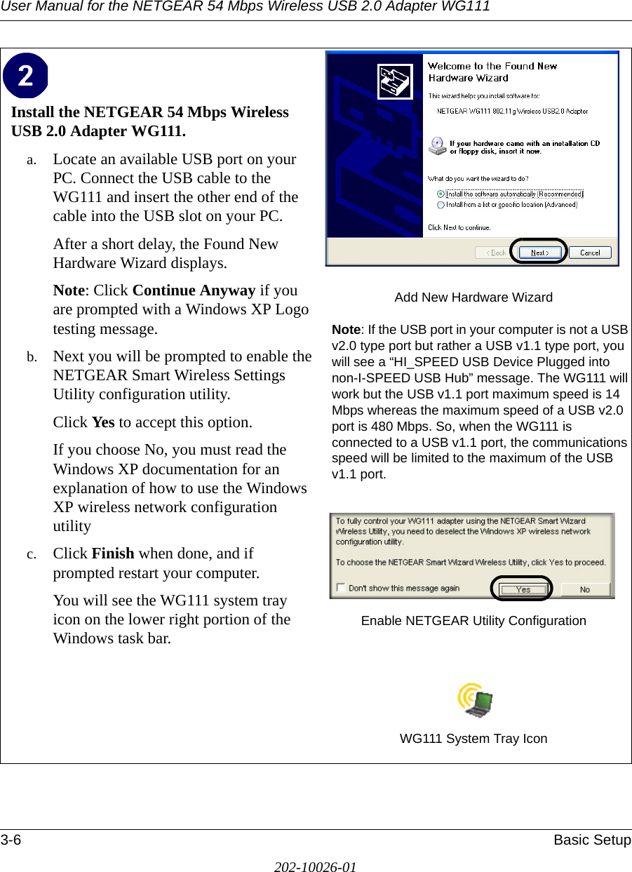 User Manual for the NETGEAR 54 Mbps Wireless USB 2.0 Adapter WG1113-6 Basic Setup202-10026-01Install the NETGEAR 54 Mbps Wireless USB 2.0 Adapter WG111. a. Locate an available USB port on your PC. Connect the USB cable to the WG111 and insert the other end of the cable into the USB slot on your PC.After a short delay, the Found New Hardware Wizard displays. Note: Click Continue Anyway if you are prompted with a Windows XP Logo testing message.b. Next you will be prompted to enable the NETGEAR Smart Wireless Settings Utility configuration utility. Click Yes to accept this option. If you choose No, you must read the Windows XP documentation for an explanation of how to use the Windows XP wireless network configuration utilityc. Click Finish when done, and if prompted restart your computer. You will see the WG111 system tray icon on the lower right portion of the Windows task bar. Add New Hardware WizardNote: If the USB port in your computer is not a USB v2.0 type port but rather a USB v1.1 type port, you will see a “HI_SPEED USB Device Plugged into non-I-SPEED USB Hub” message. The WG111 will work but the USB v1.1 port maximum speed is 14 Mbps whereas the maximum speed of a USB v2.0 port is 480 Mbps. So, when the WG111 is connected to a USB v1.1 port, the communications speed will be limited to the maximum of the USB v1.1 port.Enable NETGEAR Utility ConfigurationWG111 System Tray Icon