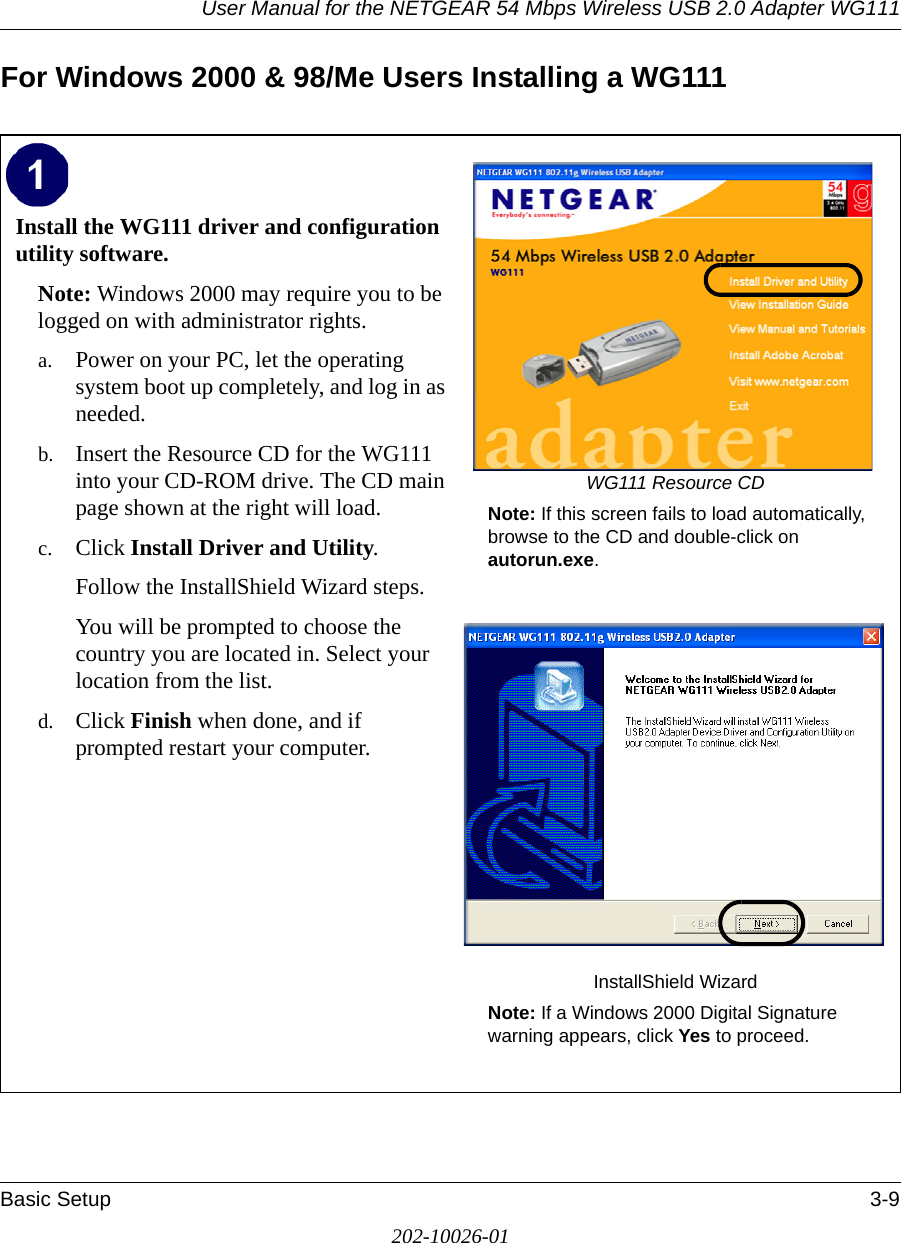 User Manual for the NETGEAR 54 Mbps Wireless USB 2.0 Adapter WG111Basic Setup 3-9202-10026-01For Windows 2000 &amp; 98/Me Users Installing a WG111Install the WG111 driver and configuration utility software. Note: Windows 2000 may require you to be logged on with administrator rights.a. Power on your PC, let the operating system boot up completely, and log in as needed.b. Insert the Resource CD for the WG111 into your CD-ROM drive. The CD main page shown at the right will load.c. Click Install Driver and Utility.Follow the InstallShield Wizard steps.You will be prompted to choose the country you are located in. Select your location from the list.d. Click Finish when done, and if prompted restart your computer.WG111 Resource CDNote: If this screen fails to load automatically, browse to the CD and double-click on autorun.exe. InstallShield WizardNote: If a Windows 2000 Digital Signature warning appears, click Yes to proceed.  