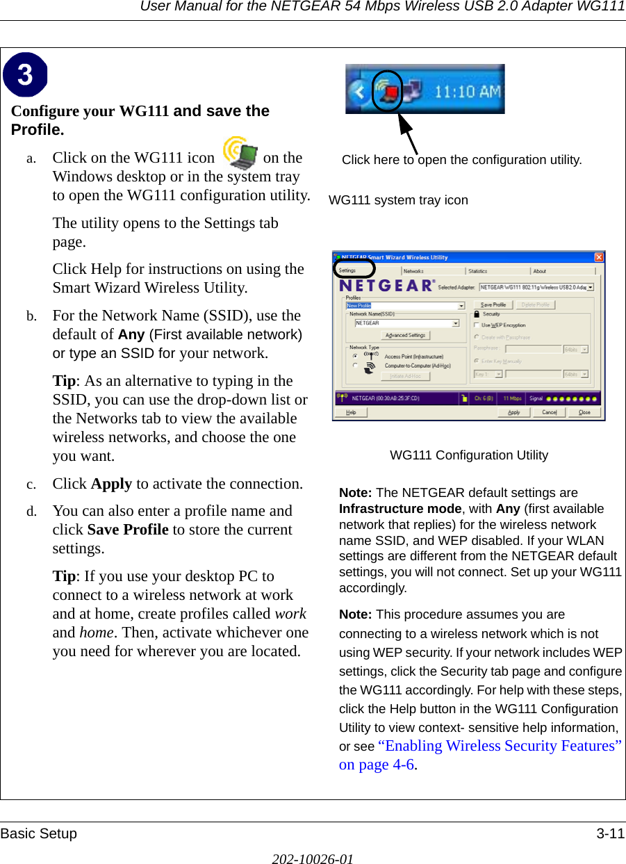 User Manual for the NETGEAR 54 Mbps Wireless USB 2.0 Adapter WG111Basic Setup 3-11202-10026-01Configure your WG111 and save the Profile.a. Click on the WG111 icon  on the Windows desktop or in the system tray to open the WG111 configuration utility.The utility opens to the Settings tab page. Click Help for instructions on using the Smart Wizard Wireless Utility.b. For the Network Name (SSID), use the default of Any (First available network) or type an SSID for your network.Tip: As an alternative to typing in the SSID, you can use the drop-down list or the Networks tab to view the available wireless networks, and choose the one you want.c. Click Apply to activate the connection.d. You can also enter a profile name and click Save Profile to store the current settings.Tip: If you use your desktop PC to connect to a wireless network at work and at home, create profiles called work and home. Then, activate whichever one you need for wherever you are located.WG111 system tray iconWG111 Configuration Utility Note: The NETGEAR default settings are Infrastructure mode, with Any (first available network that replies) for the wireless network name SSID, and WEP disabled. If your WLAN settings are different from the NETGEAR default settings, you will not connect. Set up your WG111 accordingly.Note: This procedure assumes you are connecting to a wireless network which is not using WEP security. If your network includes WEP settings, click the Security tab page and configure the WG111 accordingly. For help with these steps, click the Help button in the WG111 Configuration Utility to view context- sensitive help information, or see “Enabling Wireless Security Features” on page 4-6.Click here to open the configuration utility.