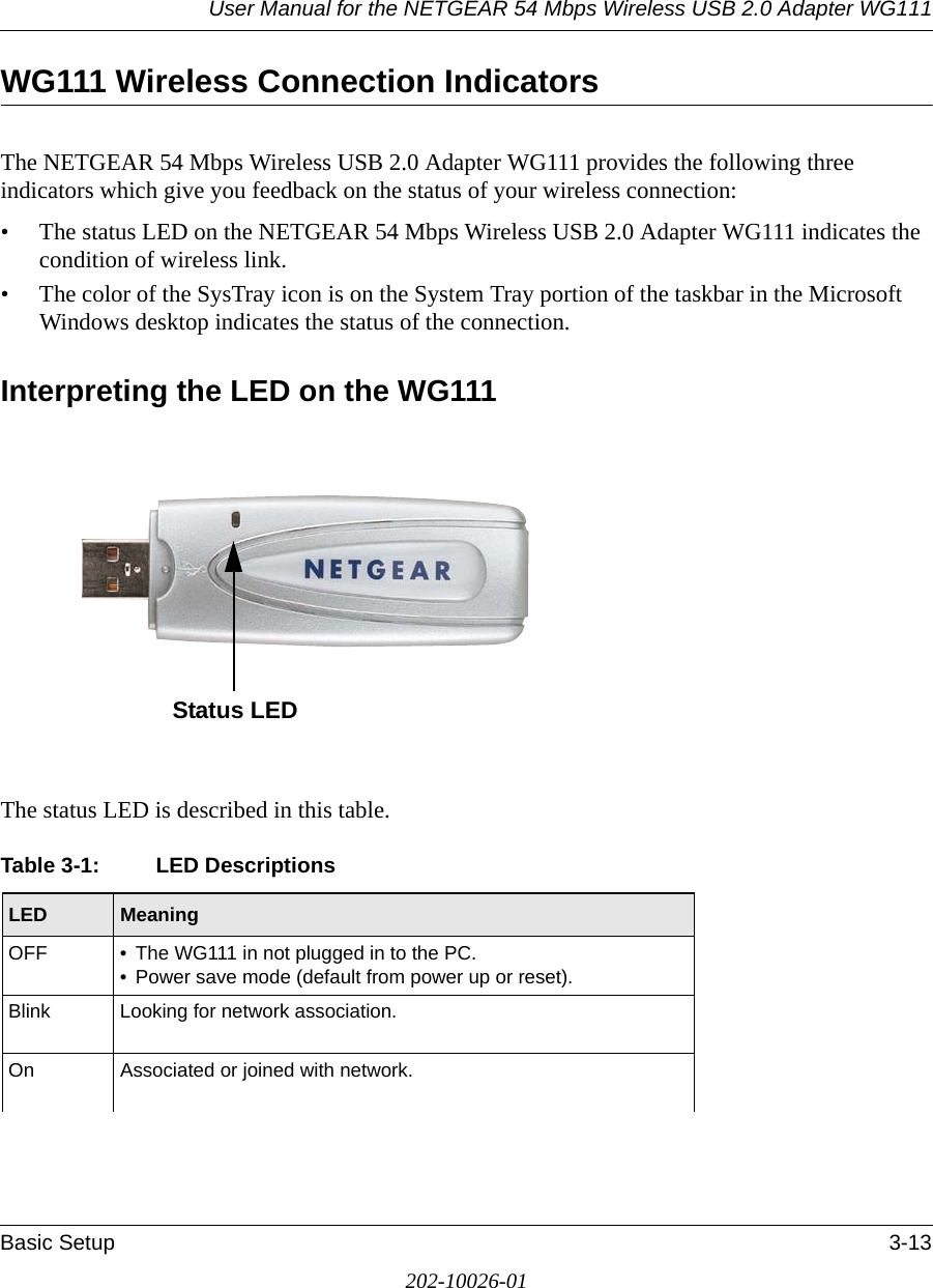 User Manual for the NETGEAR 54 Mbps Wireless USB 2.0 Adapter WG111Basic Setup 3-13202-10026-01WG111 Wireless Connection Indicators The NETGEAR 54 Mbps Wireless USB 2.0 Adapter WG111 provides the following three indicators which give you feedback on the status of your wireless connection:• The status LED on the NETGEAR 54 Mbps Wireless USB 2.0 Adapter WG111 indicates the condition of wireless link. • The color of the SysTray icon is on the System Tray portion of the taskbar in the Microsoft Windows desktop indicates the status of the connection.Interpreting the LED on the WG111The status LED is described in this table.Table 3-1: LED DescriptionsLED  MeaningOFF • The WG111 in not plugged in to the PC.• Power save mode (default from power up or reset).Blink Looking for network association.On Associated or joined with network.Status LED