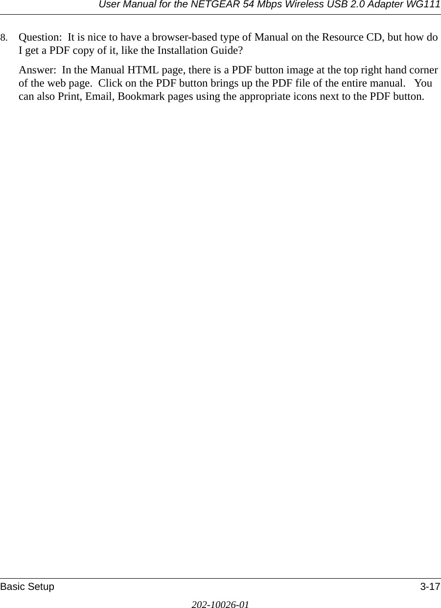 User Manual for the NETGEAR 54 Mbps Wireless USB 2.0 Adapter WG111Basic Setup 3-17202-10026-018. Question:  It is nice to have a browser-based type of Manual on the Resource CD, but how do I get a PDF copy of it, like the Installation Guide?Answer:  In the Manual HTML page, there is a PDF button image at the top right hand corner of the web page.  Click on the PDF button brings up the PDF file of the entire manual.   You can also Print, Email, Bookmark pages using the appropriate icons next to the PDF button.