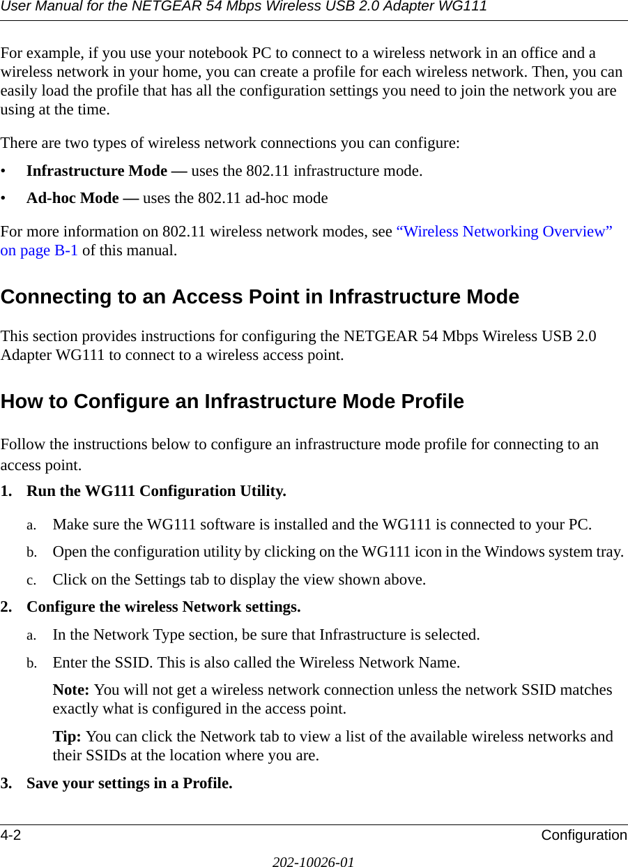 User Manual for the NETGEAR 54 Mbps Wireless USB 2.0 Adapter WG1114-2 Configuration202-10026-01For example, if you use your notebook PC to connect to a wireless network in an office and a wireless network in your home, you can create a profile for each wireless network. Then, you can easily load the profile that has all the configuration settings you need to join the network you are using at the time. There are two types of wireless network connections you can configure:•Infrastructure Mode — uses the 802.11 infrastructure mode.•Ad-hoc Mode — uses the 802.11 ad-hoc modeFor more information on 802.11 wireless network modes, see “Wireless Networking Overview” on page B-1 of this manual.Connecting to an Access Point in Infrastructure ModeThis section provides instructions for configuring the NETGEAR 54 Mbps Wireless USB 2.0 Adapter WG111 to connect to a wireless access point. How to Configure an Infrastructure Mode ProfileFollow the instructions below to configure an infrastructure mode profile for connecting to an access point.1. Run the WG111 Configuration Utility.a. Make sure the WG111 software is installed and the WG111 is connected to your PC.b. Open the configuration utility by clicking on the WG111 icon in the Windows system tray. c. Click on the Settings tab to display the view shown above. 2. Configure the wireless Network settings. a. In the Network Type section, be sure that Infrastructure is selected.b. Enter the SSID. This is also called the Wireless Network Name.Note: You will not get a wireless network connection unless the network SSID matches exactly what is configured in the access point. Tip: You can click the Network tab to view a list of the available wireless networks and their SSIDs at the location where you are. 3. Save your settings in a Profile. 