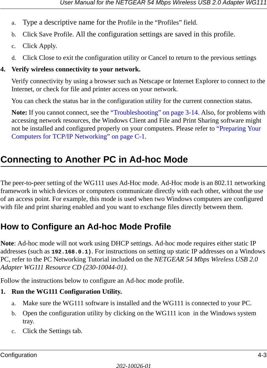 User Manual for the NETGEAR 54 Mbps Wireless USB 2.0 Adapter WG111Configuration 4-3202-10026-01a. Type a descriptive name for the Profile in the “Profiles” field.b. Click Save Profile. All the configuration settings are saved in this profile.c. Click Apply.d. Click Close to exit the configuration utility or Cancel to return to the previous settings4. Verify wireless connectivity to your network.Verify connectivity by using a browser such as Netscape or Internet Explorer to connect to the Internet, or check for file and printer access on your network.You can check the status bar in the configuration utility for the current connection status.Note: If you cannot connect, see the “Troubleshooting” on page 3-14. Also, for problems with accessing network resources, the Windows Client and File and Print Sharing software might not be installed and configured properly on your computers. Please refer to “Preparing Your Computers for TCP/IP Networking” on page C-1.Connecting to Another PC in Ad-hoc ModeThe peer-to-peer setting of the WG111 uses Ad-Hoc mode. Ad-Hoc mode is an 802.11 networking framework in which devices or computers communicate directly with each other, without the use of an access point. For example, this mode is used when two Windows computers are configured with file and print sharing enabled and you want to exchange files directly between them. How to Configure an Ad-hoc Mode ProfileNote: Ad-hoc mode will not work using DHCP settings. Ad-hoc mode requires either static IP addresses (such as 192.168.0.1). For instructions on setting up static IP addresses on a Windows PC, refer to the PC Networking Tutorial included on the NETGEAR 54 Mbps Wireless USB 2.0 Adapter WG111 Resource CD (230-10044-01).Follow the instructions below to configure an Ad-hoc mode profile.1. Run the WG111 Configuration Utility.a. Make sure the WG111 software is installed and the WG111 is connected to your PC.b. Open the configuration utility by clicking on the WG111 icon  in the Windows system tray. c. Click the Settings tab. 