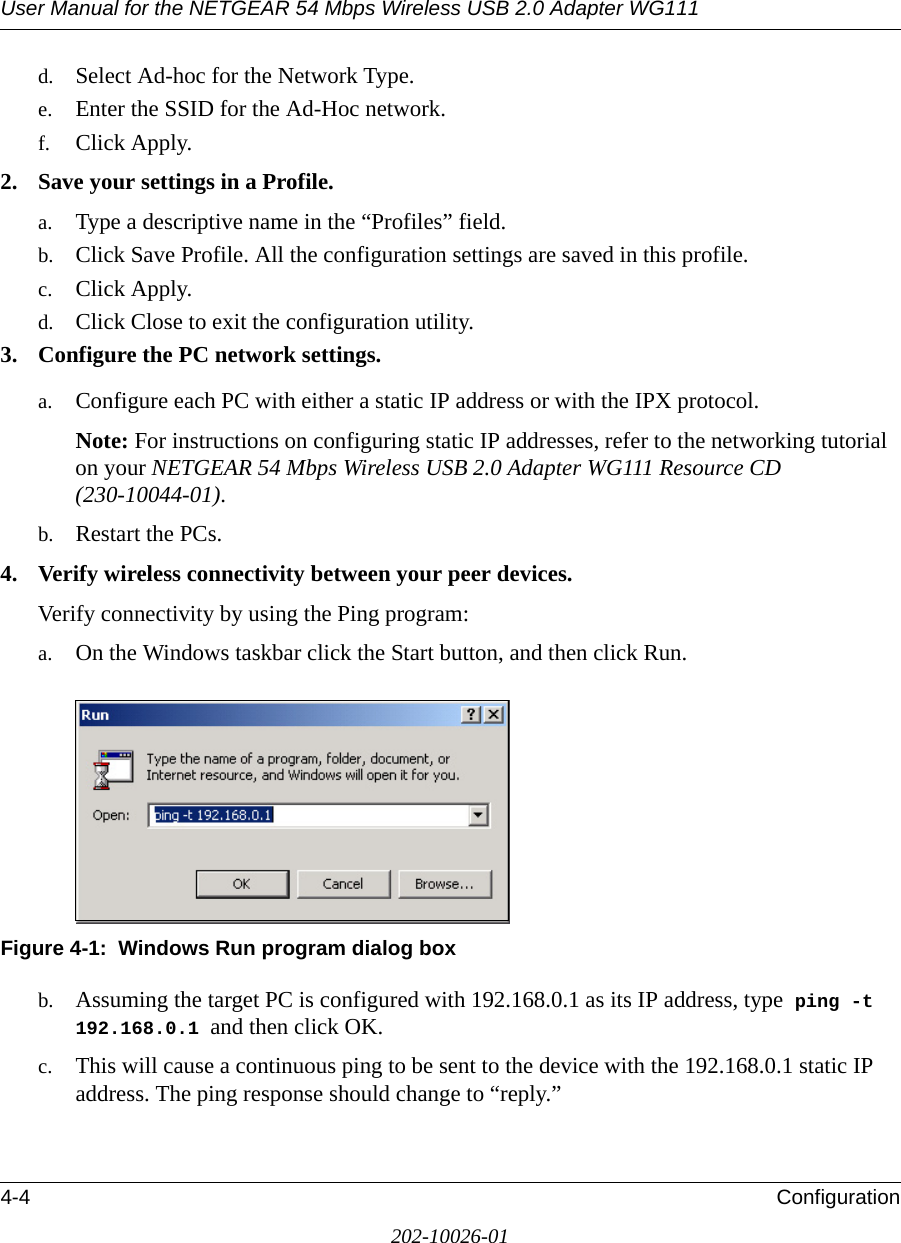 User Manual for the NETGEAR 54 Mbps Wireless USB 2.0 Adapter WG1114-4 Configuration202-10026-01d. Select Ad-hoc for the Network Type.e. Enter the SSID for the Ad-Hoc network.f. Click Apply.2. Save your settings in a Profile. a. Type a descriptive name in the “Profiles” field. b. Click Save Profile. All the configuration settings are saved in this profile. c. Click Apply. d. Click Close to exit the configuration utility.3. Configure the PC network settings. a. Configure each PC with either a static IP address or with the IPX protocol.Note: For instructions on configuring static IP addresses, refer to the networking tutorial on your NETGEAR 54 Mbps Wireless USB 2.0 Adapter WG111 Resource CD (230-10044-01). b. Restart the PCs. 4. Verify wireless connectivity between your peer devices.Verify connectivity by using the Ping program:a. On the Windows taskbar click the Start button, and then click Run.Figure 4-1:  Windows Run program dialog boxb. Assuming the target PC is configured with 192.168.0.1 as its IP address, type  ping -t 192.168.0.1 and then click OK.c. This will cause a continuous ping to be sent to the device with the 192.168.0.1 static IP address. The ping response should change to “reply.”