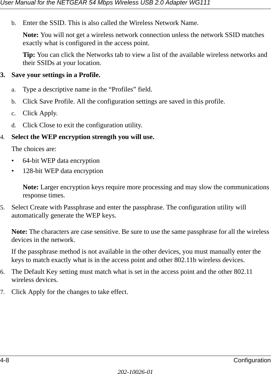 User Manual for the NETGEAR 54 Mbps Wireless USB 2.0 Adapter WG1114-8 Configuration202-10026-01b. Enter the SSID. This is also called the Wireless Network Name.Note: You will not get a wireless network connection unless the network SSID matches exactly what is configured in the access point. Tip: You can click the Networks tab to view a list of the available wireless networks and their SSIDs at your location. 3. Save your settings in a Profile. a. Type a descriptive name in the “Profiles” field. b. Click Save Profile. All the configuration settings are saved in this profile. c. Click Apply. d. Click Close to exit the configuration utility.4. Select the WEP encryption strength you will use. The choices are:• 64-bit WEP data encryption • 128-bit WEP data encryption   Note: Larger encryption keys require more processing and may slow the communications response times.5. Select Create with Passphrase and enter the passphrase. The configuration utility will automatically generate the WEP keys.   Note: The characters are case sensitive. Be sure to use the same passphrase for all the wireless devices in the network. If the passphrase method is not available in the other devices, you must manually enter the keys to match exactly what is in the access point and other 802.11b wireless devices.6. The Default Key setting must match what is set in the access point and the other 802.11 wireless devices. 7. Click Apply for the changes to take effect.