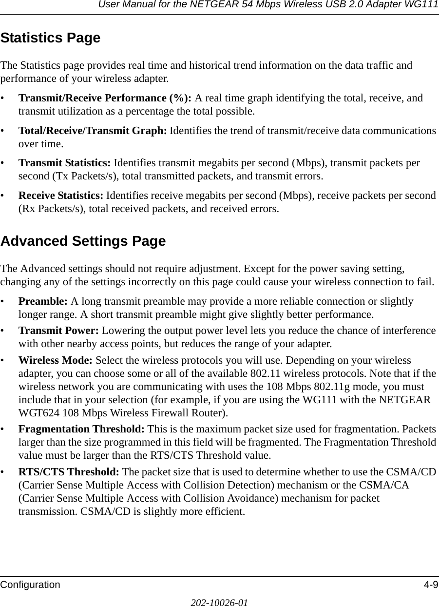 User Manual for the NETGEAR 54 Mbps Wireless USB 2.0 Adapter WG111Configuration 4-9202-10026-01Statistics PageThe Statistics page provides real time and historical trend information on the data traffic and performance of your wireless adapter. •Transmit/Receive Performance (%): A real time graph identifying the total, receive, and transmit utilization as a percentage the total possible. •Total/Receive/Transmit Graph: Identifies the trend of transmit/receive data communications over time. •Transmit Statistics: Identifies transmit megabits per second (Mbps), transmit packets per second (Tx Packets/s), total transmitted packets, and transmit errors.•Receive Statistics: Identifies receive megabits per second (Mbps), receive packets per second (Rx Packets/s), total received packets, and received errors.Advanced Settings PageThe Advanced settings should not require adjustment. Except for the power saving setting, changing any of the settings incorrectly on this page could cause your wireless connection to fail.•Preamble: A long transmit preamble may provide a more reliable connection or slightly longer range. A short transmit preamble might give slightly better performance. •Transmit Power: Lowering the output power level lets you reduce the chance of interference with other nearby access points, but reduces the range of your adapter.•Wireless Mode: Select the wireless protocols you will use. Depending on your wireless adapter, you can choose some or all of the available 802.11 wireless protocols. Note that if the wireless network you are communicating with uses the 108 Mbps 802.11g mode, you must include that in your selection (for example, if you are using the WG111 with the NETGEAR WGT624 108 Mbps Wireless Firewall Router).•Fragmentation Threshold: This is the maximum packet size used for fragmentation. Packets larger than the size programmed in this field will be fragmented. The Fragmentation Threshold value must be larger than the RTS/CTS Threshold value.•RTS/CTS Threshold: The packet size that is used to determine whether to use the CSMA/CD (Carrier Sense Multiple Access with Collision Detection) mechanism or the CSMA/CA (Carrier Sense Multiple Access with Collision Avoidance) mechanism for packet transmission. CSMA/CD is slightly more efficient.