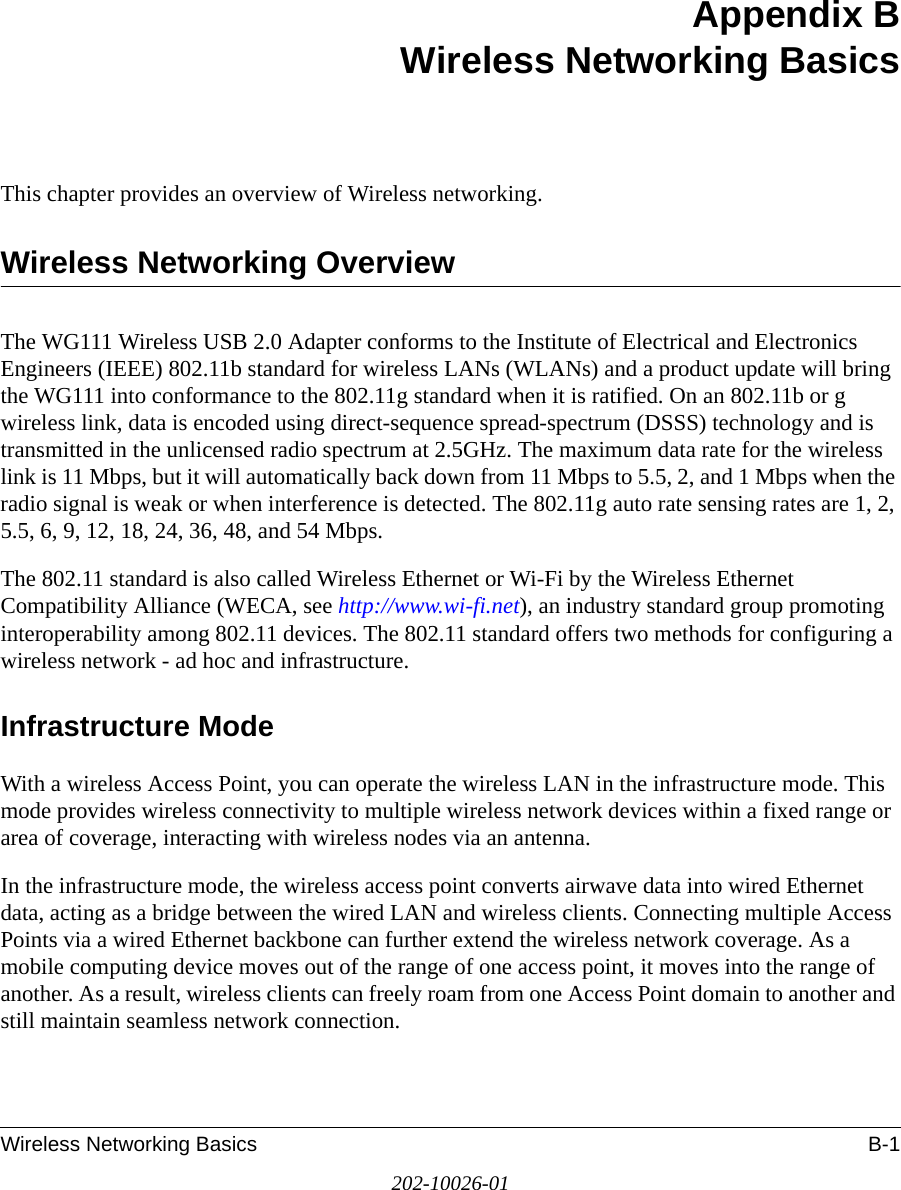 Wireless Networking Basics B-1202-10026-01Appendix BWireless Networking BasicsThis chapter provides an overview of Wireless networking.Wireless Networking OverviewThe WG111 Wireless USB 2.0 Adapter conforms to the Institute of Electrical and Electronics Engineers (IEEE) 802.11b standard for wireless LANs (WLANs) and a product update will bring the WG111 into conformance to the 802.11g standard when it is ratified. On an 802.11b or g wireless link, data is encoded using direct-sequence spread-spectrum (DSSS) technology and is transmitted in the unlicensed radio spectrum at 2.5GHz. The maximum data rate for the wireless link is 11 Mbps, but it will automatically back down from 11 Mbps to 5.5, 2, and 1 Mbps when the radio signal is weak or when interference is detected. The 802.11g auto rate sensing rates are 1, 2, 5.5, 6, 9, 12, 18, 24, 36, 48, and 54 Mbps.The 802.11 standard is also called Wireless Ethernet or Wi-Fi by the Wireless Ethernet Compatibility Alliance (WECA, see http://www.wi-fi.net), an industry standard group promoting interoperability among 802.11 devices. The 802.11 standard offers two methods for configuring a wireless network - ad hoc and infrastructure.Infrastructure ModeWith a wireless Access Point, you can operate the wireless LAN in the infrastructure mode. This mode provides wireless connectivity to multiple wireless network devices within a fixed range or area of coverage, interacting with wireless nodes via an antenna. In the infrastructure mode, the wireless access point converts airwave data into wired Ethernet data, acting as a bridge between the wired LAN and wireless clients. Connecting multiple Access Points via a wired Ethernet backbone can further extend the wireless network coverage. As a mobile computing device moves out of the range of one access point, it moves into the range of another. As a result, wireless clients can freely roam from one Access Point domain to another and still maintain seamless network connection.