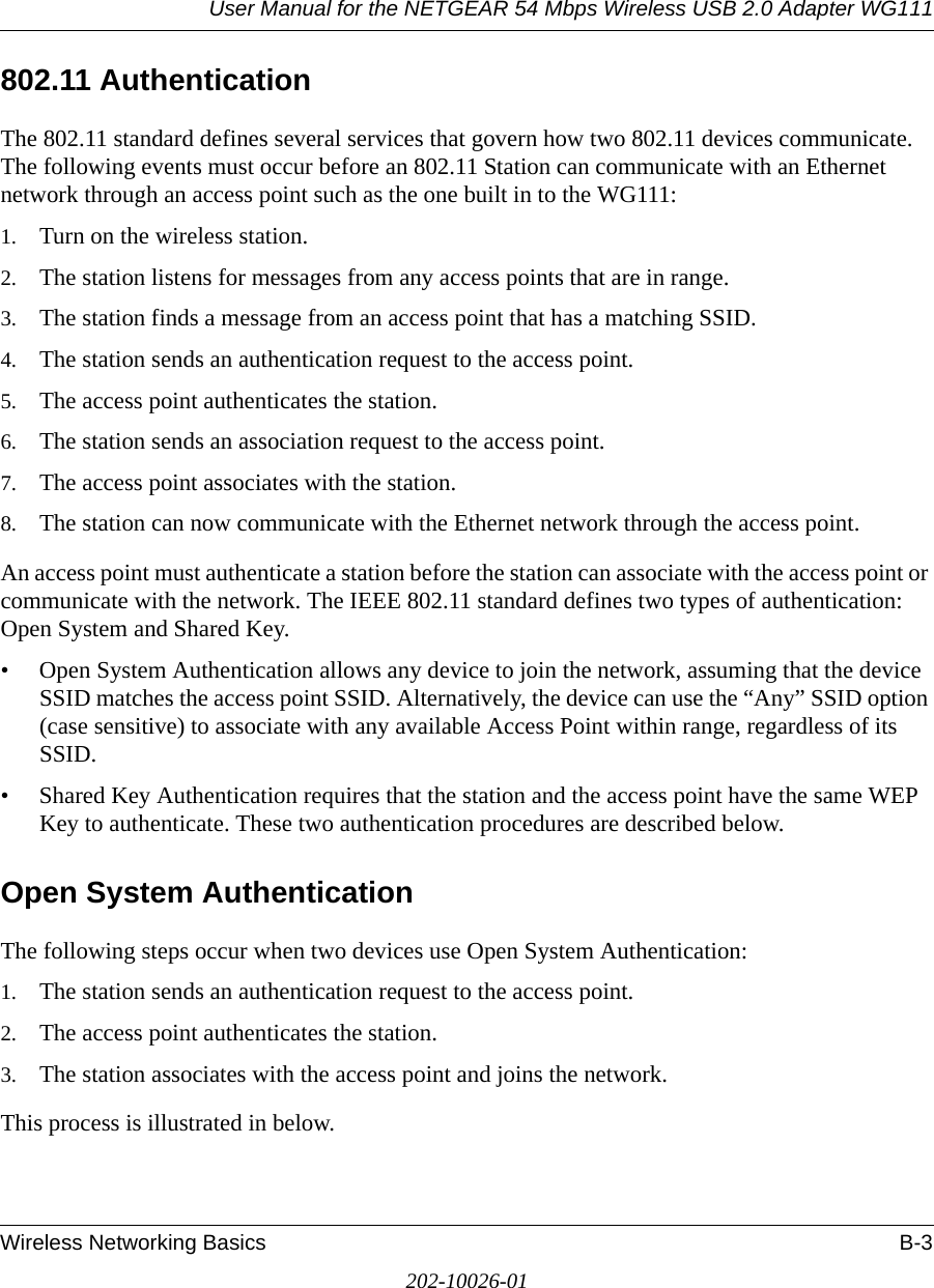 User Manual for the NETGEAR 54 Mbps Wireless USB 2.0 Adapter WG111Wireless Networking Basics B-3202-10026-01802.11 AuthenticationThe 802.11 standard defines several services that govern how two 802.11 devices communicate. The following events must occur before an 802.11 Station can communicate with an Ethernet network through an access point such as the one built in to the WG111:1. Turn on the wireless station.2. The station listens for messages from any access points that are in range.3. The station finds a message from an access point that has a matching SSID.4. The station sends an authentication request to the access point.5. The access point authenticates the station.6. The station sends an association request to the access point.7. The access point associates with the station.8. The station can now communicate with the Ethernet network through the access point.An access point must authenticate a station before the station can associate with the access point or communicate with the network. The IEEE 802.11 standard defines two types of authentication: Open System and Shared Key.• Open System Authentication allows any device to join the network, assuming that the device SSID matches the access point SSID. Alternatively, the device can use the “Any” SSID option (case sensitive) to associate with any available Access Point within range, regardless of its SSID. • Shared Key Authentication requires that the station and the access point have the same WEP Key to authenticate. These two authentication procedures are described below.Open System AuthenticationThe following steps occur when two devices use Open System Authentication:1. The station sends an authentication request to the access point.2. The access point authenticates the station.3. The station associates with the access point and joins the network.This process is illustrated in below.