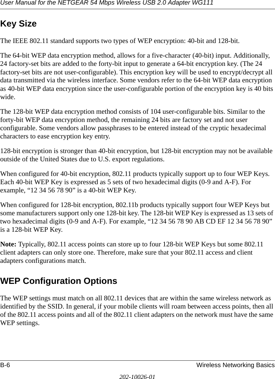 User Manual for the NETGEAR 54 Mbps Wireless USB 2.0 Adapter WG111B-6 Wireless Networking Basics202-10026-01Key SizeThe IEEE 802.11 standard supports two types of WEP encryption: 40-bit and 128-bit.The 64-bit WEP data encryption method, allows for a five-character (40-bit) input. Additionally, 24 factory-set bits are added to the forty-bit input to generate a 64-bit encryption key. (The 24 factory-set bits are not user-configurable). This encryption key will be used to encrypt/decrypt all data transmitted via the wireless interface. Some vendors refer to the 64-bit WEP data encryption as 40-bit WEP data encryption since the user-configurable portion of the encryption key is 40 bits wide.The 128-bit WEP data encryption method consists of 104 user-configurable bits. Similar to the forty-bit WEP data encryption method, the remaining 24 bits are factory set and not user configurable. Some vendors allow passphrases to be entered instead of the cryptic hexadecimal characters to ease encryption key entry.128-bit encryption is stronger than 40-bit encryption, but 128-bit encryption may not be available outside of the United States due to U.S. export regulations.When configured for 40-bit encryption, 802.11 products typically support up to four WEP Keys. Each 40-bit WEP Key is expressed as 5 sets of two hexadecimal digits (0-9 and A-F). For example, “12 34 56 78 90” is a 40-bit WEP Key.When configured for 128-bit encryption, 802.11b products typically support four WEP Keys but some manufacturers support only one 128-bit key. The 128-bit WEP Key is expressed as 13 sets of two hexadecimal digits (0-9 and A-F). For example, “12 34 56 78 90 AB CD EF 12 34 56 78 90” is a 128-bit WEP Key.Note: Typically, 802.11 access points can store up to four 128-bit WEP Keys but some 802.11 client adapters can only store one. Therefore, make sure that your 802.11 access and client adapters configurations match.WEP Configuration OptionsThe WEP settings must match on all 802.11 devices that are within the same wireless network as identified by the SSID. In general, if your mobile clients will roam between access points, then all of the 802.11 access points and all of the 802.11 client adapters on the network must have the same WEP settings. 